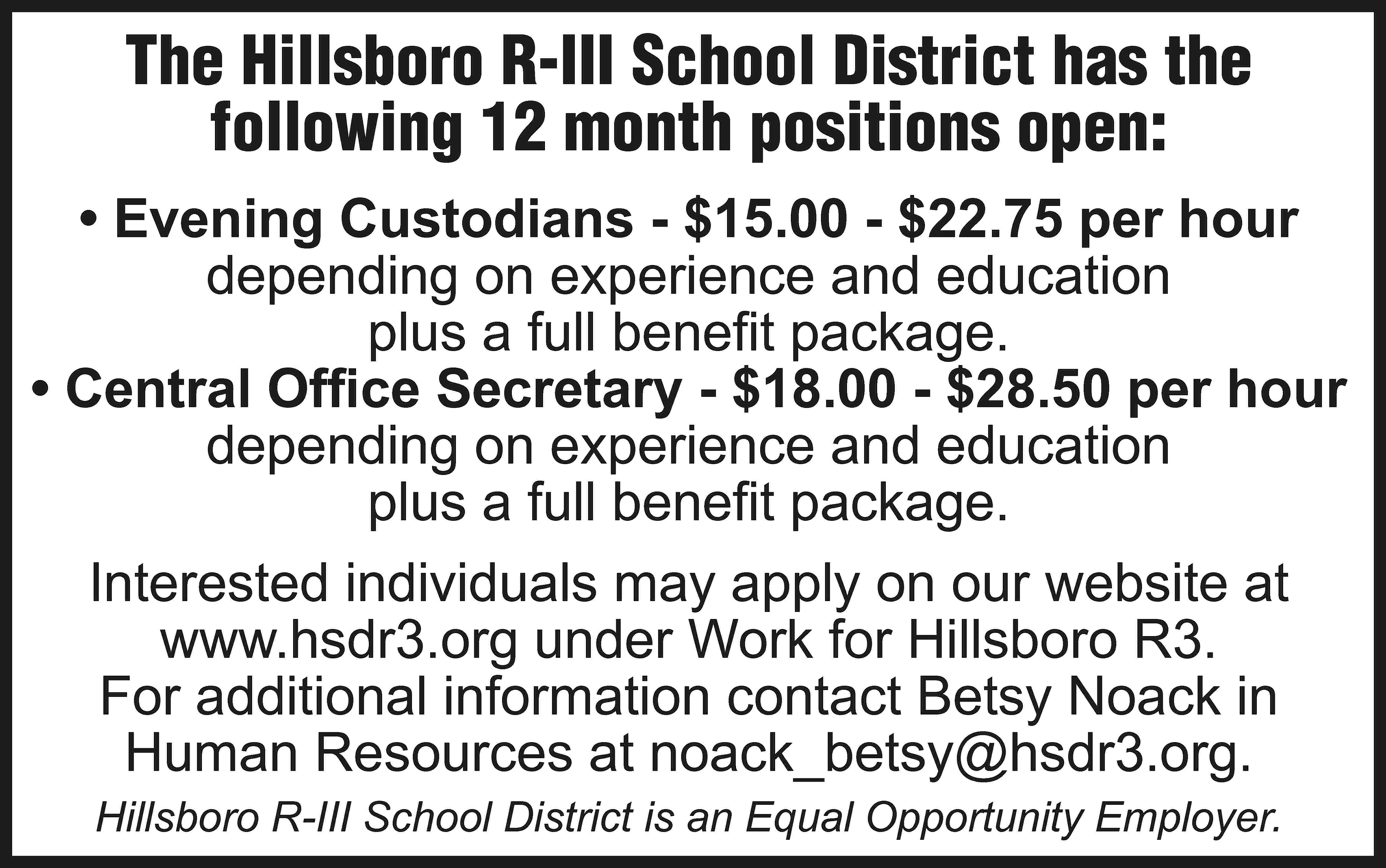 The Hillsboro R-III School District  The Hillsboro R-III School District has the following 12 month positions open: • Evening Custodians - $15.00 - $22.75 per hour depending on experience and education plus a full benefit package. • Central Office Secretary - $18.00 - $28.50 per hour depending on experience and education plus a full benefit package. Interested individuals may apply on our website at www.hsdr3.org under Work for Hillsboro R3. For additional information contact Betsy Noack in Human Resources at noack_betsy@hsdr3.org. Hillsboro R-III School District is an Equal Opportunity Employer.