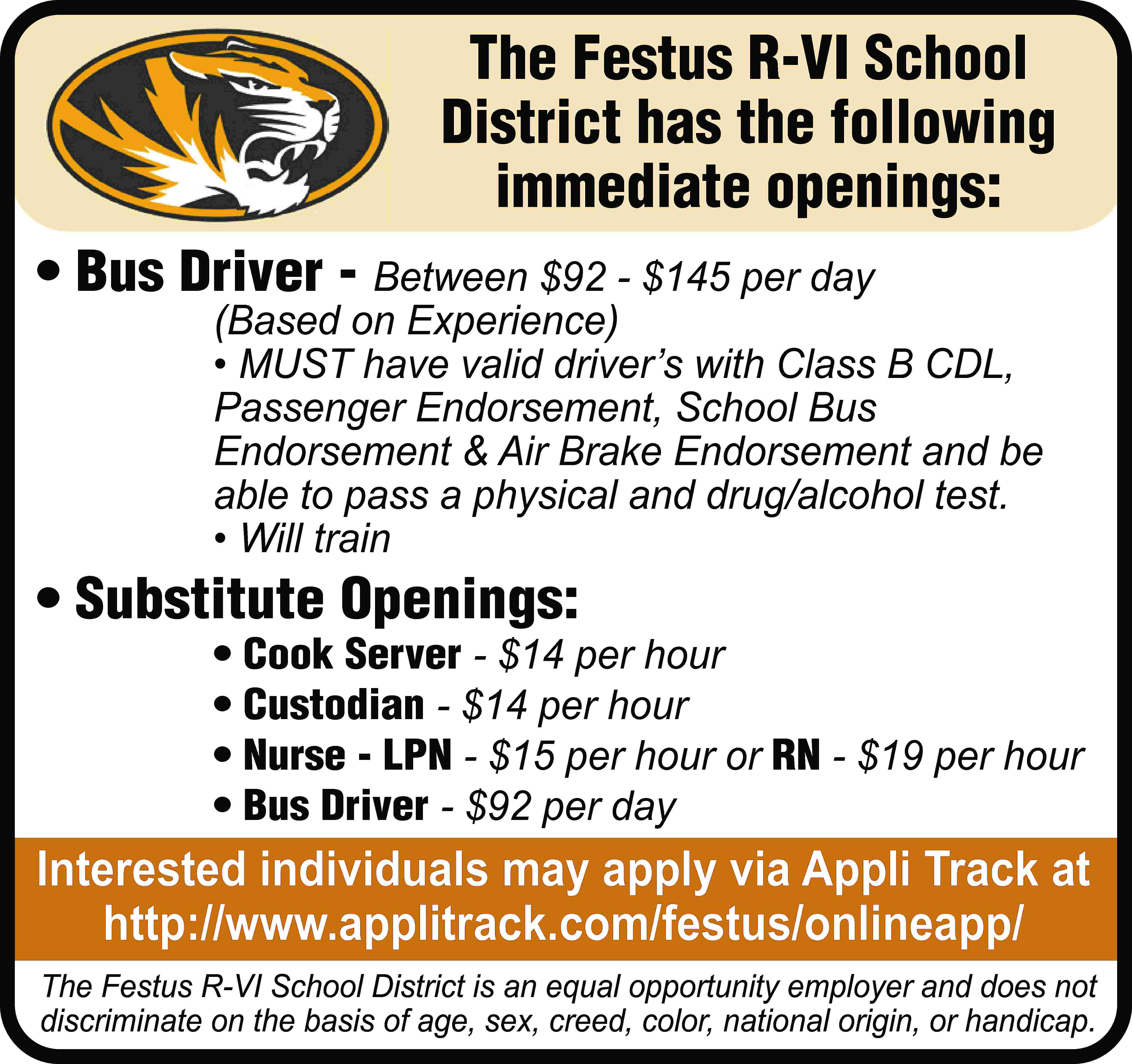 The Festus R-VI School District  The Festus R-VI School District has the following immediate openings: • Bus Driver - Between $92 - $145 per day (Based on Experience) • MUST have valid driver’s with Class B CDL, Passenger Endorsement, School Bus Endorsement & Air Brake Endorsement and be able to pass a physical and drug/alcohol test. • Will train • Substitute Openings: • Cook Server - $14 per hour • Custodian - $14 per hour • Nurse - LPN - $15 per hour or RN - $19 per hour • Bus Driver - $92 per day Interested individuals may apply via Appli Track at http://www.applitrack.com/festus/onlineapp/ The Festus R-VI School District is an equal opportunity employer and does not discriminate on the basis of age, sex, creed, color, national origin, or handicap.