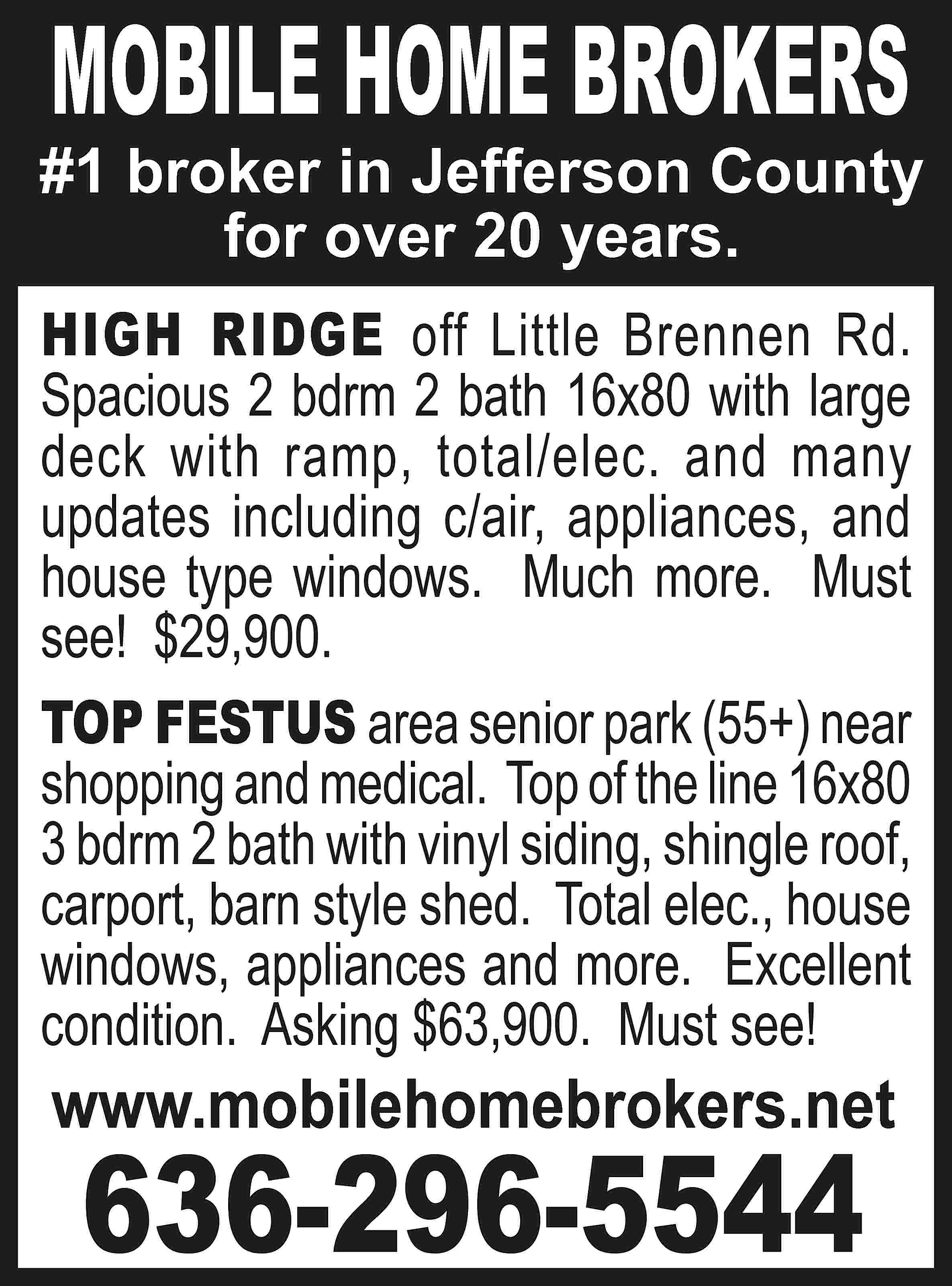 MOBILE HOME BROKERS #1 broker  MOBILE HOME BROKERS #1 broker in Jefferson County for over 20 years. HIGH RIDGE off Little Brennen Rd. Spacious 2 bdrm 2 bath 16x80 with large deck with ramp, total/elec. and many updates including c/air, appliances, and house type windows. Much more. Must see! $29,900. TOP FESTUS area senior park (55+) near shopping and medical. Top of the line 16x80 3 bdrm 2 bath with vinyl siding, shingle roof, carport, barn style shed. Total elec., house windows, appliances and more. Excellent condition. Asking $63,900. Must see! www.mobilehomebrokers.net 636-296-5544