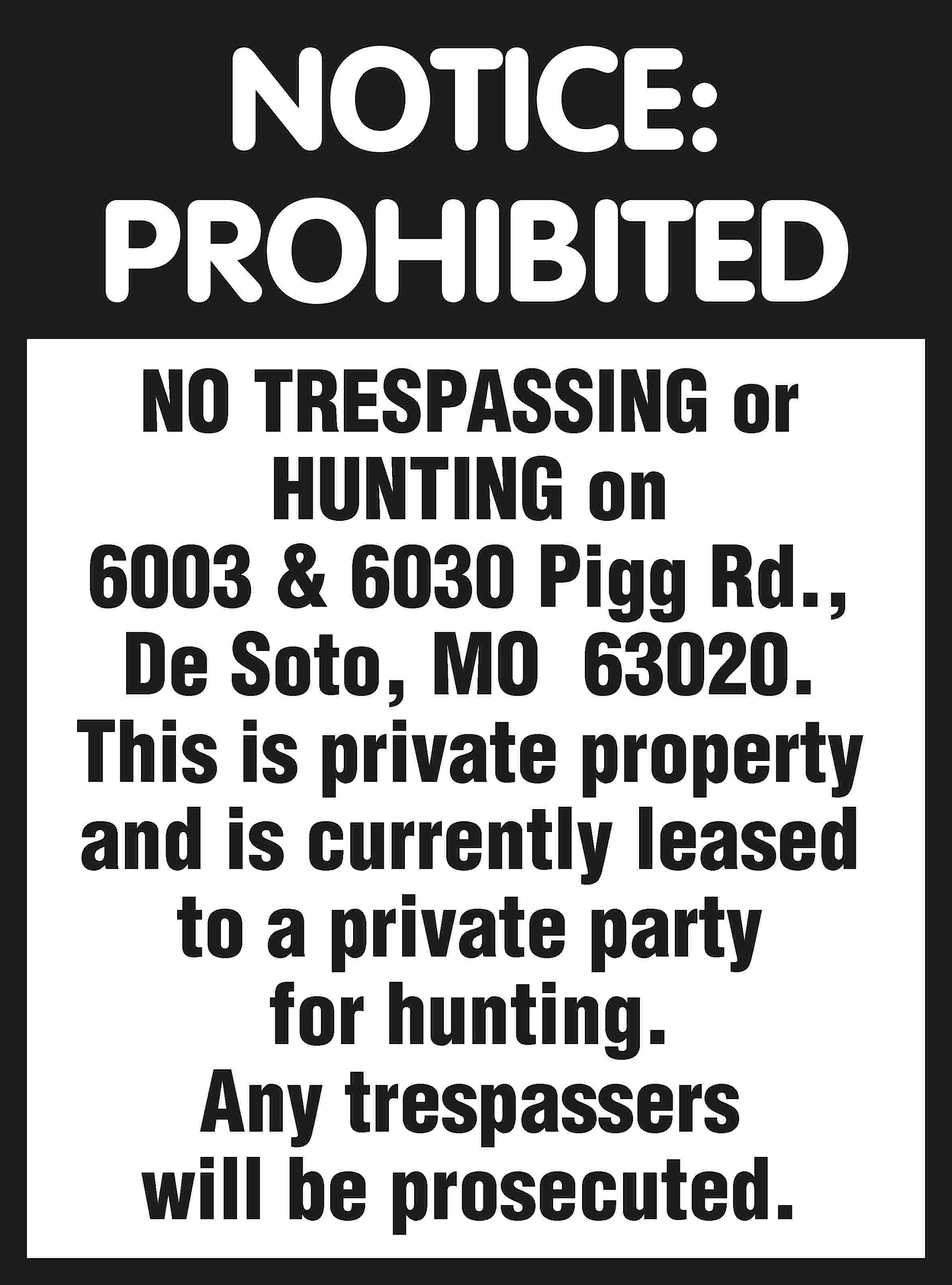 NOTICE: PROHIBITED NO TRESPASSING or  NOTICE: PROHIBITED NO TRESPASSING or HUNTING on 6003 & 6030 Pigg Rd., De Soto, MO 63020. This is private property and is currently leased to a private party for hunting. Any trespassers will be prosecuted.