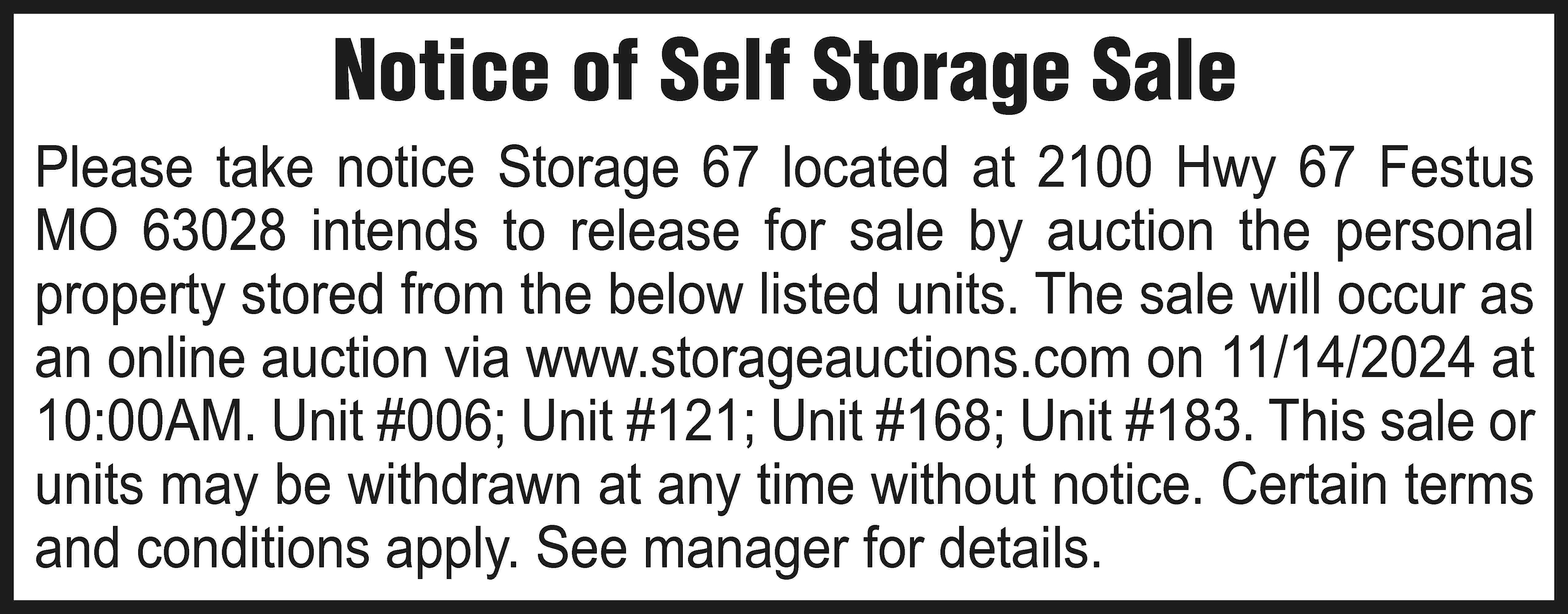 Notice of Self Storage Sale  Notice of Self Storage Sale Please take notice Storage 67 located at 2100 Hwy 67 Festus MO 63028 intends to release for sale by auction the personal property stored from the below listed units. The sale will occur as an online auction via www.storageauctions.com on 11/14/2024 at 10:00AM. Unit #006; Unit #121; Unit #168; Unit #183. This sale or units may be withdrawn at any time without notice. Certain terms and conditions apply. See manager for details.