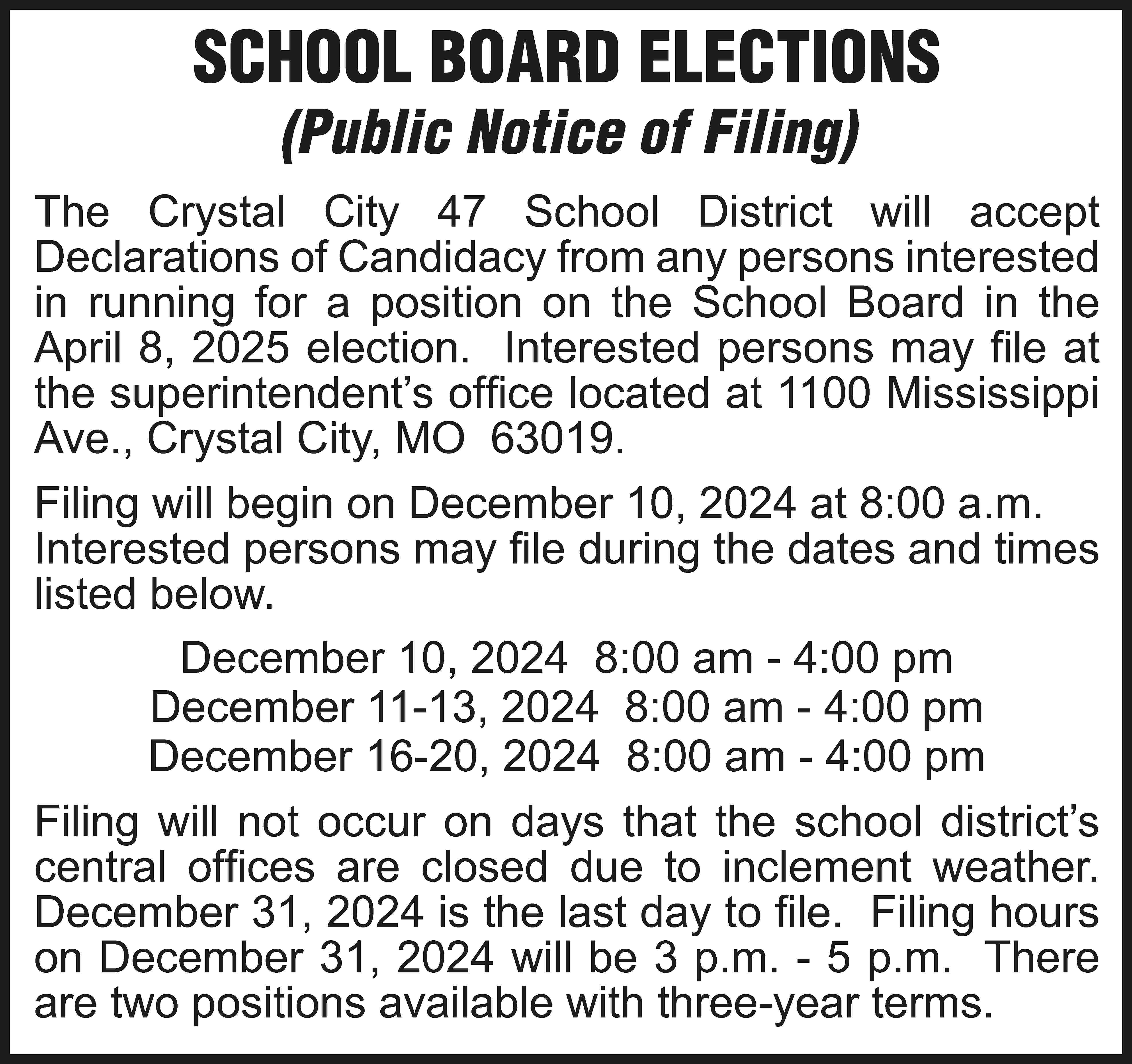 SCHOOL BOARD ELECTIONS (Public Notice  SCHOOL BOARD ELECTIONS (Public Notice of Filing) The Crystal City 47 School District will accept Declarations of Candidacy from any persons interested in running for a position on the School Board in the April 8, 2025 election. Interested persons may file at the superintendent’s office located at 1100 Mississippi Ave., Crystal City, MO 63019. Filing will begin on December 10, 2024 at 8:00 a.m. Interested persons may file during the dates and times listed below. December 10, 2024 8:00 am - 4:00 pm December 11-13, 2024 8:00 am - 4:00 pm December 16-20, 2024 8:00 am - 4:00 pm Filing will not occur on days that the school district’s central offices are closed due to inclement weather. December 31, 2024 is the last day to file. Filing hours on December 31, 2024 will be 3 p.m. - 5 p.m. There are two positions available with three-year terms.