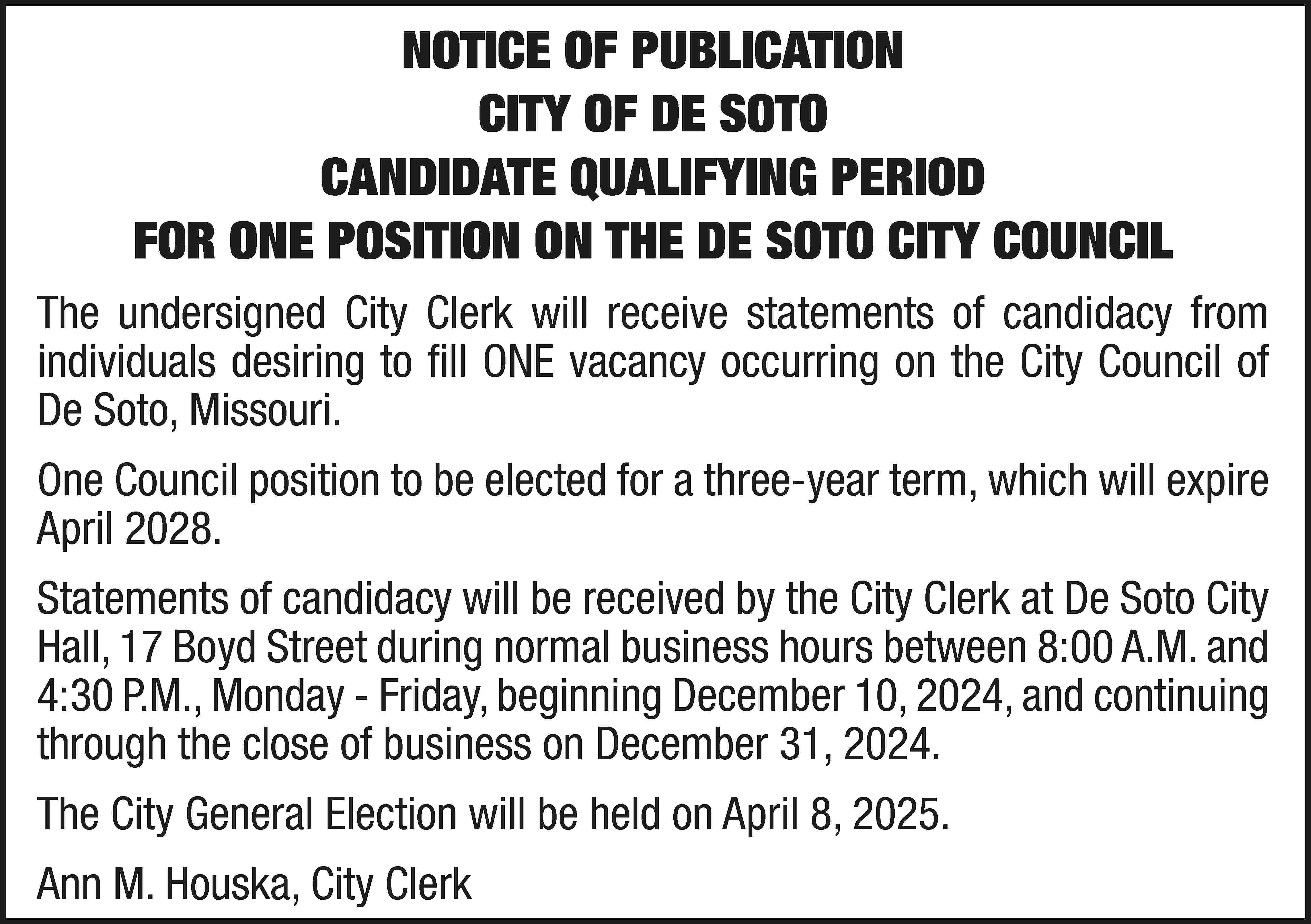 NOTICE OF PUBLICATION CITY OF  NOTICE OF PUBLICATION CITY OF DE SOTO CANDIDATE QUALIFYING PERIOD FOR ONE POSITION ON THE DE SOTO CITY COUNCIL The undersigned City Clerk will receive statements of candidacy from individuals desiring to fill ONE vacancy occurring on the City Council of De Soto, Missouri. One Council position to be elected for a three-year term, which will expire April 2028. Statements of candidacy will be received by the City Clerk at De Soto City Hall, 17 Boyd Street during normal business hours between 8:00 A.M. and 4:30 P.M., Monday - Friday, beginning December 10, 2024, and continuing through the close of business on December 31, 2024. The City General Election will be held on April 8, 2025. Ann M. Houska, City Clerk