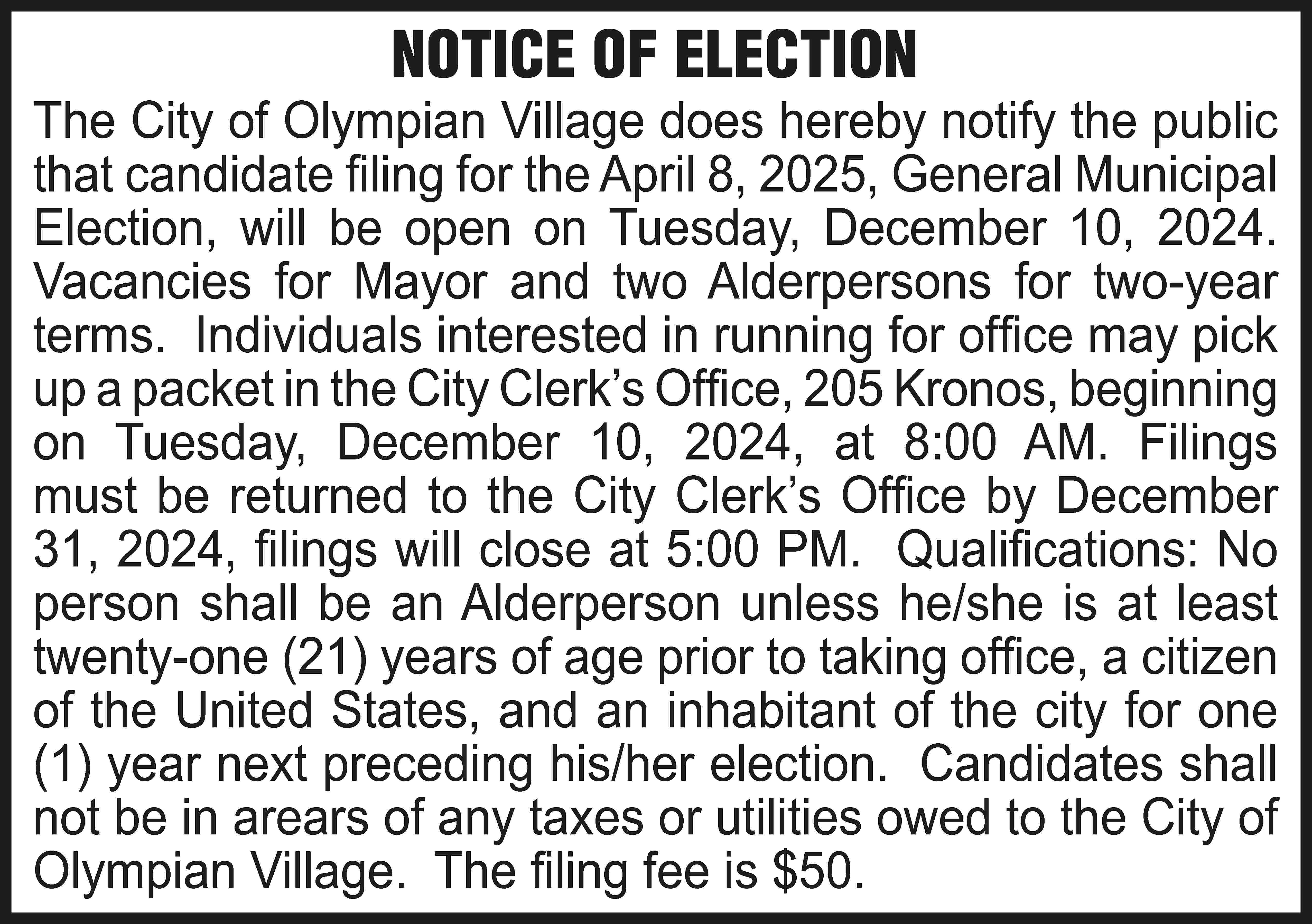 NOTICE OF ELECTION The City  NOTICE OF ELECTION The City of Olympian Village does hereby notify the public that candidate filing for the April 8, 2025, General Municipal Election, will be open on Tuesday, December 10, 2024. Vacancies for Mayor and two Alderpersons for two-year terms. Individuals interested in running for office may pick up a packet in the City Clerk’s Office, 205 Kronos, beginning on Tuesday, December 10, 2024, at 8:00 AM. Filings must be returned to the City Clerk’s Office by December 31, 2024, filings will close at 5:00 PM. Qualifications: No person shall be an Alderperson unless he/she is at least twenty-one (21) years of age prior to taking office, a citizen of the United States, and an inhabitant of the city for one (1) year next preceding his/her election. Candidates shall not be in arears of any taxes or utilities owed to the City of Olympian Village. The filing fee is $50.