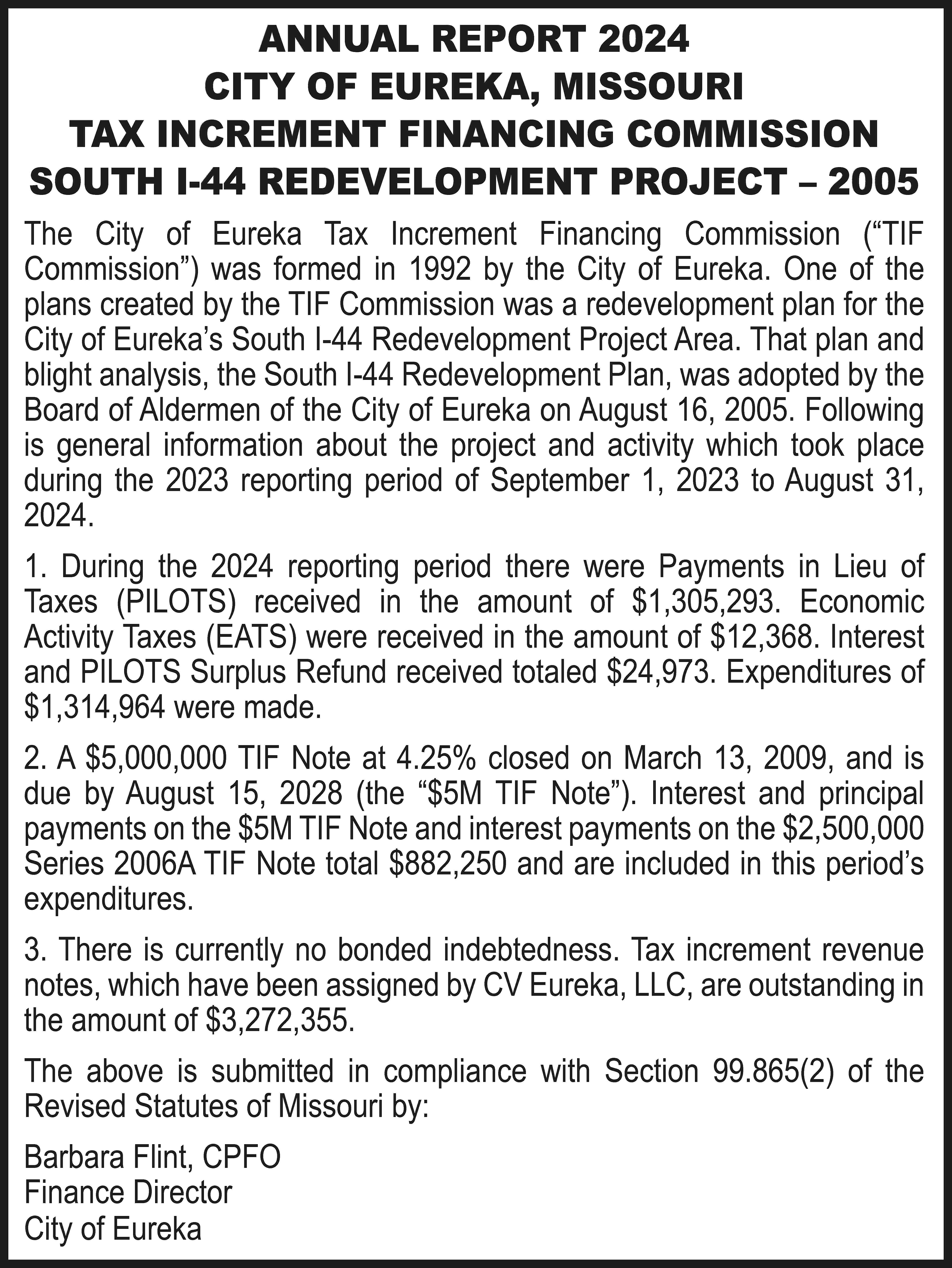 ANNUAL REPORT 2024 CITY OF  ANNUAL REPORT 2024 CITY OF EUREKA, MISSOURI TAX INCREMENT FINANCING COMMISSION SOUTH I-44 REDEVELOPMENT PROJECT – 2005 The City of Eureka Tax Increment Financing Commission (“TIF Commission”) was formed in 1992 by the City of Eureka. One of the plans created by the TIF Commission was a redevelopment plan for the City of Eureka’s South I-44 Redevelopment Project Area. That plan and blight analysis, the South I-44 Redevelopment Plan, was adopted by the Board of Aldermen of the City of Eureka on August 16, 2005. Following is general information about the project and activity which took place during the 2023 reporting period of September 1, 2023 to August 31, 2024. 1. During the 2024 reporting period there were Payments in Lieu of Taxes (PILOTS) received in the amount of $1,305,293. Economic Activity Taxes (EATS) were received in the amount of $12,368. Interest and PILOTS Surplus Refund received totaled $24,973. Expenditures of $1,314,964 were made. 2. A $5,000,000 TIF Note at 4.25% closed on March 13, 2009, and is due by August 15, 2028 (the “$5M TIF Note”). Interest and principal payments on the $5M TIF Note and interest payments on the $2,500,000 Series 2006A TIF Note total $882,250 and are included in this period’s expenditures. 3. There is currently no bonded indebtedness. Tax increment revenue notes, which have been assigned by CV Eureka, LLC, are outstanding in the amount of $3,272,355. The above is submitted in compliance with Section 99.865(2) of the Revised Statutes of Missouri by: Barbara Flint, CPFO Finance Director City of Eureka