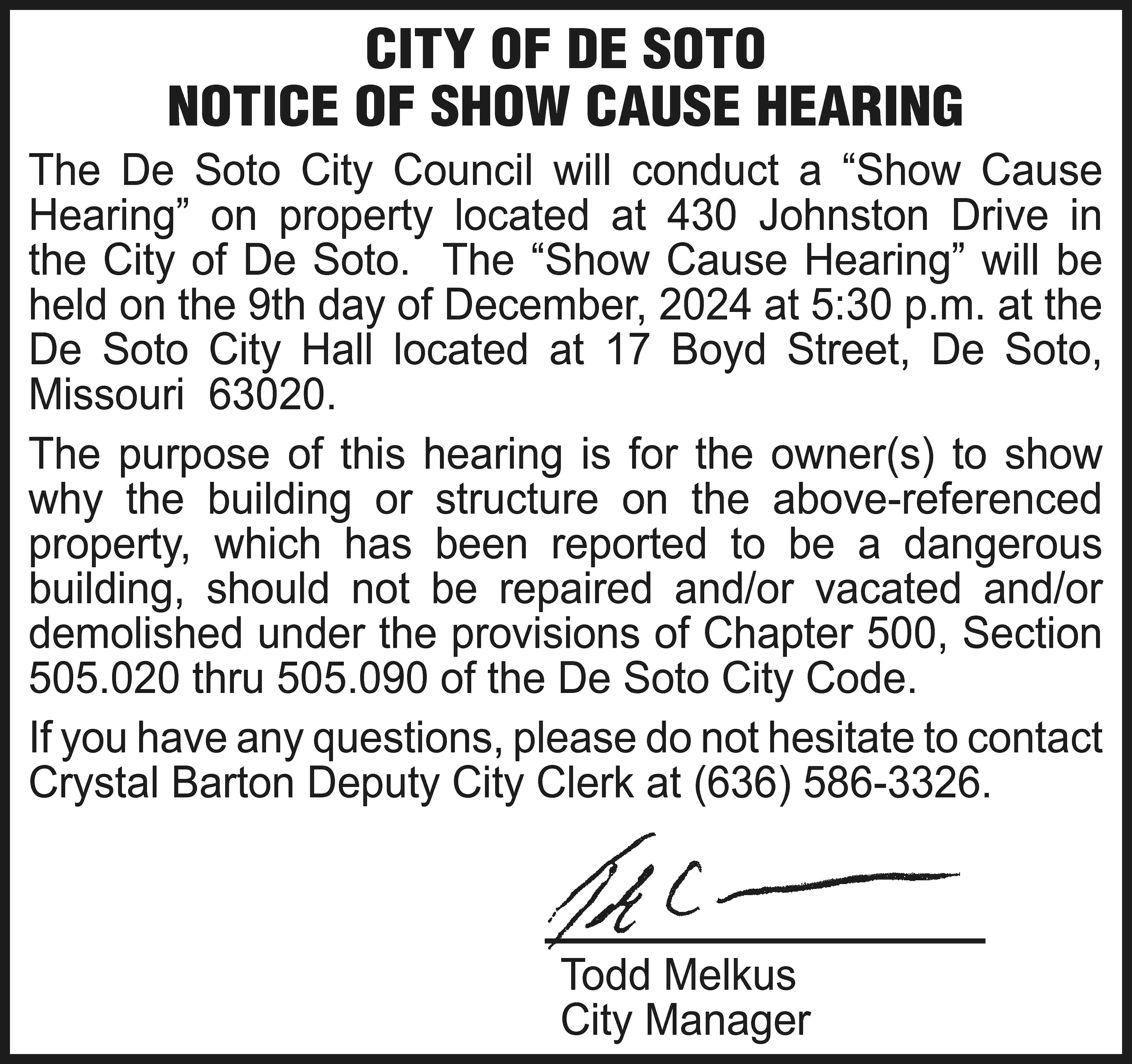 CITY OF DE SOTO NOTICE  CITY OF DE SOTO NOTICE OF SHOW CAUSE HEARING The De Soto City Council will conduct a “Show Cause Hearing” on property located at 430 Johnston Drive in the City of De Soto. The “Show Cause Hearing” will be held on the 9th day of December, 2024 at 5:30 p.m. at the De Soto City Hall located at 17 Boyd Street, De Soto, Missouri 63020. The purpose of this hearing is for the owner(s) to show why the building or structure on the above-referenced property, which has been reported to be a dangerous building, should not be repaired and/or vacated and/or demolished under the provisions of Chapter 500, Section 505.020 thru 505.090 of the De Soto City Code. If you have any questions, please do not hesitate to contact Crystal Barton Deputy City Clerk at (636) 586-3326. 			Todd Melkus 			City Manager