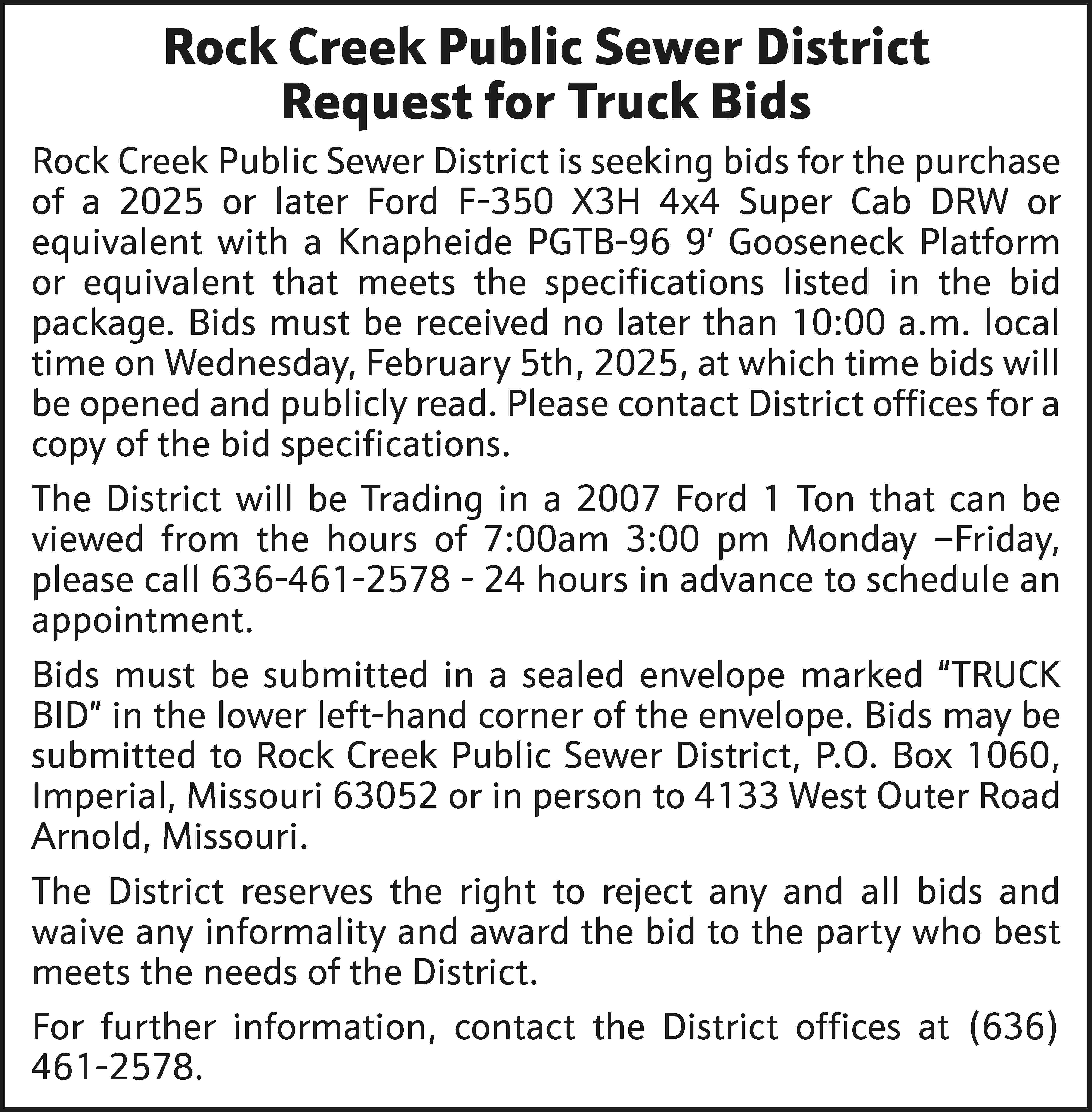 Rock Creek Public Sewer District  Rock Creek Public Sewer District Request for Truck Bids Rock Creek Public Sewer District is seeking bids for the purchase of a 2025 or later Ford F-350 X3H 4x4 Super Cab DRW or equivalent with a Knapheide PGTB-96 9’ Gooseneck Platform or equivalent that meets the specifications listed in the bid package. Bids must be received no later than 10:00 a.m. local time on Wednesday, February 5th, 2025, at which time bids will be opened and publicly read. Please contact District offices for a copy of the bid specifications. The District will be Trading in a 2007 Ford 1 Ton that can be viewed from the hours of 7:00am 3:00 pm Monday –Friday, please call 636-461-2578 - 24 hours in advance to schedule an appointment. Bids must be submitted in a sealed envelope marked “TRUCK BID” in the lower left-hand corner of the envelope. Bids may be submitted to Rock Creek Public Sewer District, P.O. Box 1060, Imperial, Missouri 63052 or in person to 4133 West Outer Road Arnold, Missouri. The District reserves the right to reject any and all bids and waive any informality and award the bid to the party who best meets the needs of the District. For further information, contact the District offices at (636) 461-2578.