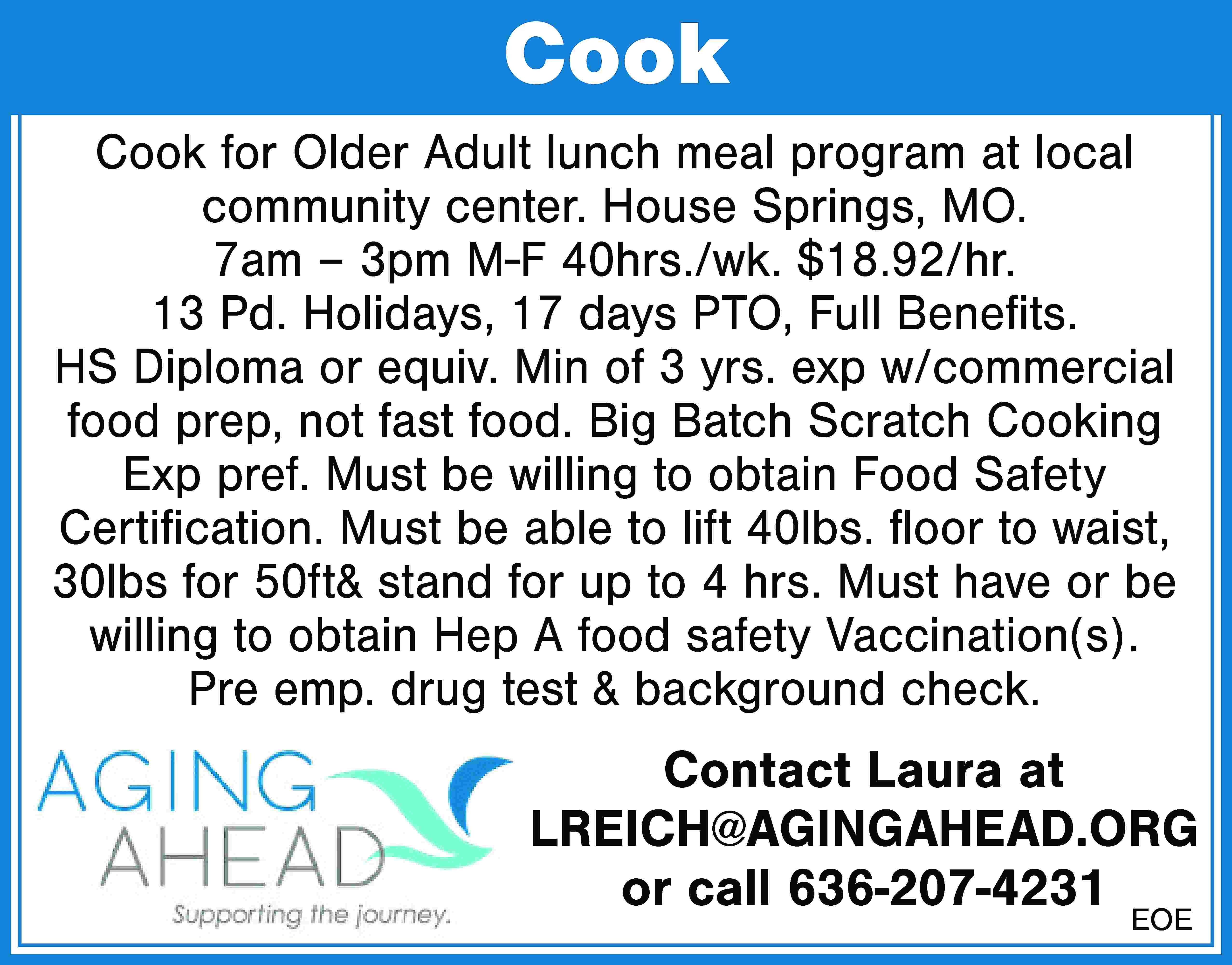 Cook Cook for Older Adult  Cook Cook for Older Adult lunch meal program at local community center. House Springs, MO. 7am – 3pm M-F 40hrs./wk. $18.92/hr. 13 Pd. Holidays, 17 days PTO, Full Benefits. HS Diploma or equiv. Min of 3 yrs. exp w/commercial food prep, not fast food. Big Batch Scratch Cooking Exp pref. Must be willing to obtain Food Safety Certification. Must be able to lift 40lbs. floor to waist, 30lbs for 50ft& stand for up to 4 hrs. Must have or be willing to obtain Hep A food safety Vaccination(s). Pre emp. drug test & background check. Contact Laura at LREICH@AGINGAHEAD.ORG or call 636-207-4231 EOE