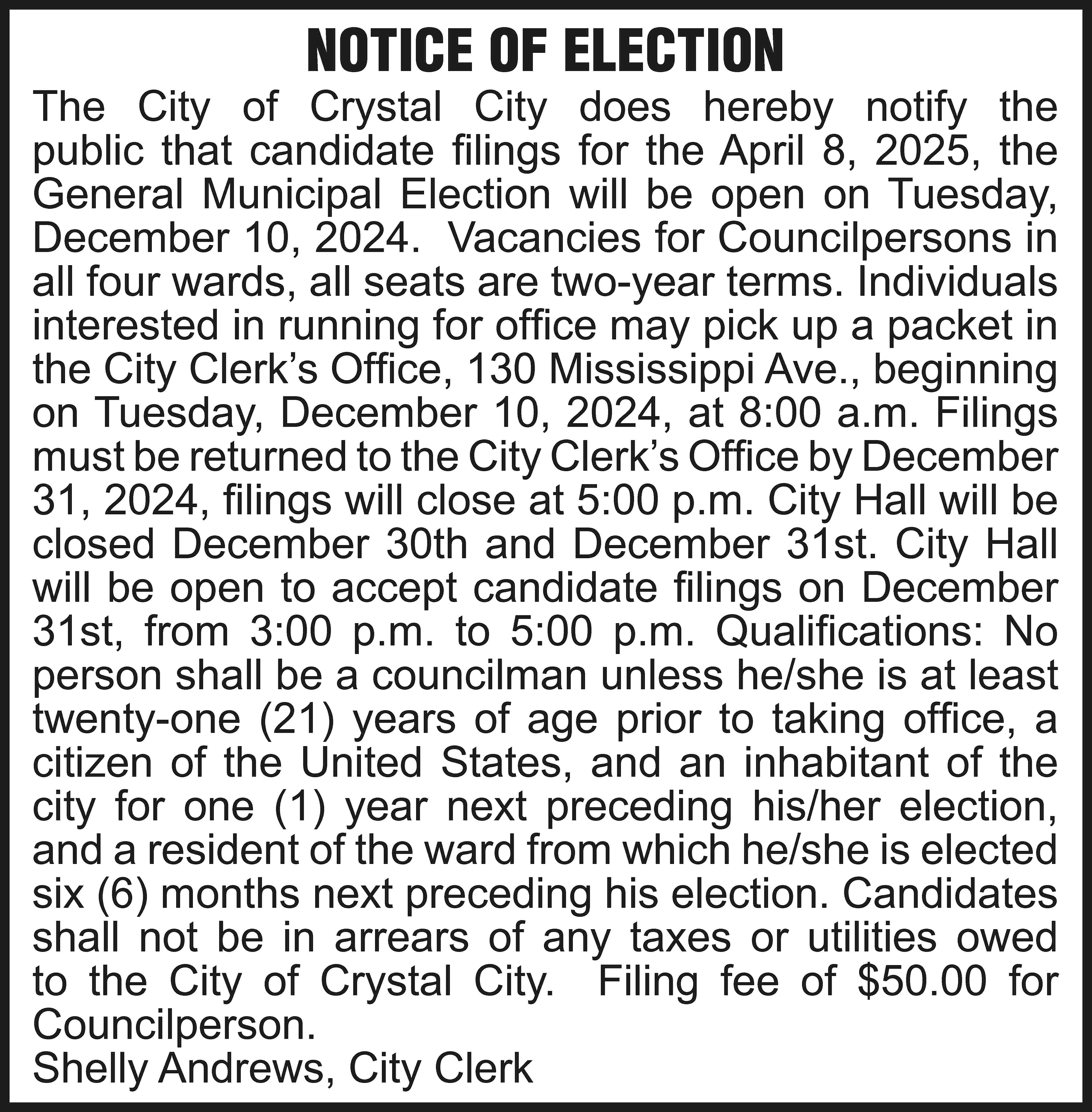 NOTICE OF ELECTION The City  NOTICE OF ELECTION The City of Crystal City does hereby notify the public that candidate filings for the April 8, 2025, the General Municipal Election will be open on Tuesday, December 10, 2024. Vacancies for Councilpersons in all four wards, all seats are two-year terms. Individuals interested in running for office may pick up a packet in the City Clerk’s Office, 130 Mississippi Ave., beginning on Tuesday, December 10, 2024, at 8:00 a.m. Filings must be returned to the City Clerk’s Office by December 31, 2024, filings will close at 5:00 p.m. City Hall will be closed December 30th and December 31st. City Hall will be open to accept candidate filings on December 31st, from 3:00 p.m. to 5:00 p.m. Qualifications: No person shall be a councilman unless he/she is at least twenty-one (21) years of age prior to taking office, a citizen of the United States, and an inhabitant of the city for one (1) year next preceding his/her election, and a resident of the ward from which he/she is elected six (6) months next preceding his election. Candidates shall not be in arrears of any taxes or utilities owed to the City of Crystal City. Filing fee of $50.00 for Councilperson. Shelly Andrews, City Clerk