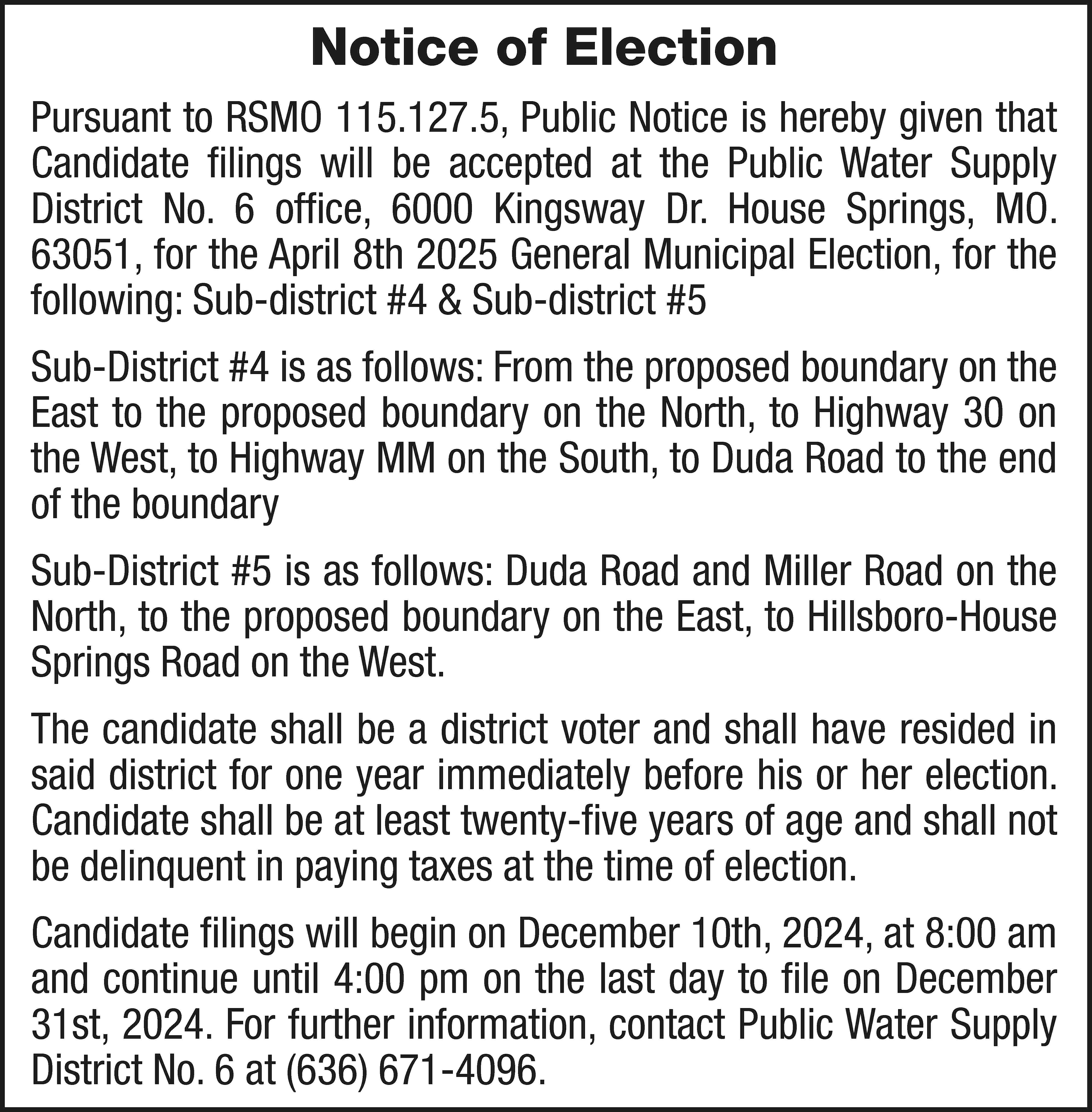 Notice of Election Pursuant to  Notice of Election Pursuant to RSMO 115.127.5, Public Notice is hereby given that Candidate filings will be accepted at the Public Water Supply District No. 6 office, 6000 Kingsway Dr. House Springs, MO. 63051, for the April 8th 2025 General Municipal Election, for the following: Sub-district #4 & Sub-district #5 Sub-District #4 is as follows: From the proposed boundary on the East to the proposed boundary on the North, to Highway 30 on the West, to Highway MM on the South, to Duda Road to the end of the boundary Sub-District #5 is as follows: Duda Road and Miller Road on the North, to the proposed boundary on the East, to Hillsboro-House Springs Road on the West. The candidate shall be a district voter and shall have resided in said district for one year immediately before his or her election. Candidate shall be at least twenty-five years of age and shall not be delinquent in paying taxes at the time of election. Candidate filings will begin on December 10th, 2024, at 8:00 am and continue until 4:00 pm on the last day to file on December 31st, 2024. For further information, contact Public Water Supply District No. 6 at (636) 671-4096.