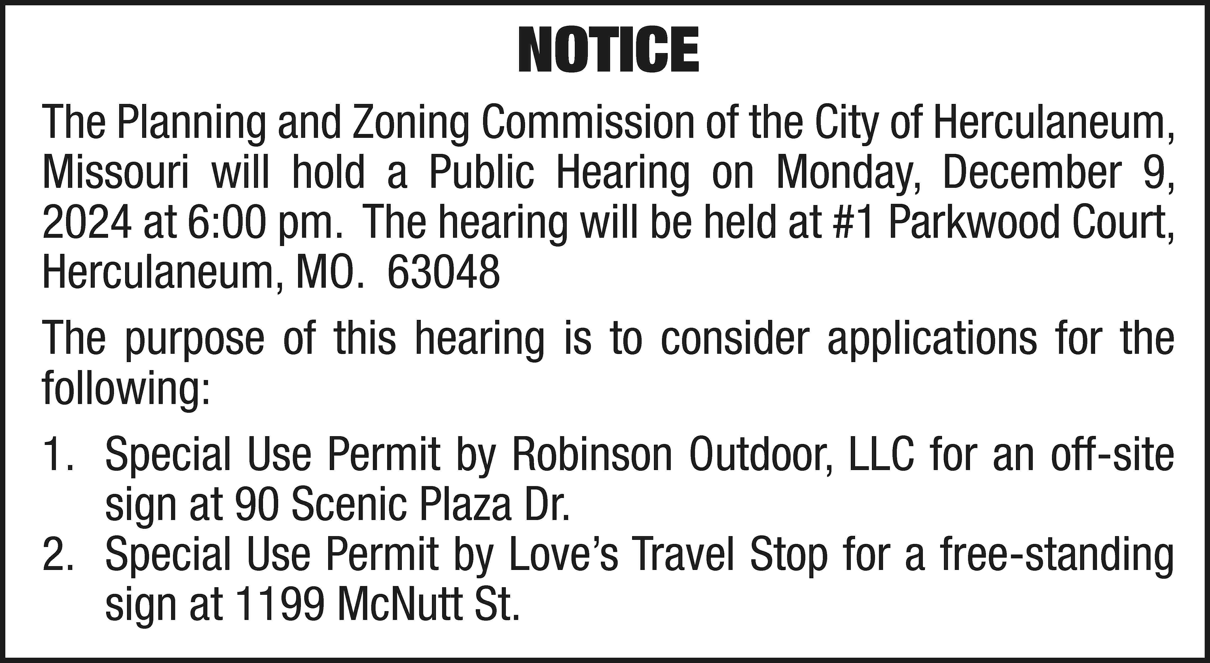 NOTICE The Planning and Zoning  NOTICE The Planning and Zoning Commission of the City of Herculaneum, Missouri will hold a Public Hearing on Monday, December 9, 2024 at 6:00 pm. The hearing will be held at #1 Parkwood Court, Herculaneum, MO. 63048 The purpose of this hearing is to consider applications for the following: 1.	 Special Use Permit by Robinson Outdoor, LLC for an off-site sign at 90 Scenic Plaza Dr. 2.	 Special Use Permit by Love’s Travel Stop for a free-standing sign at 1199 McNutt St.