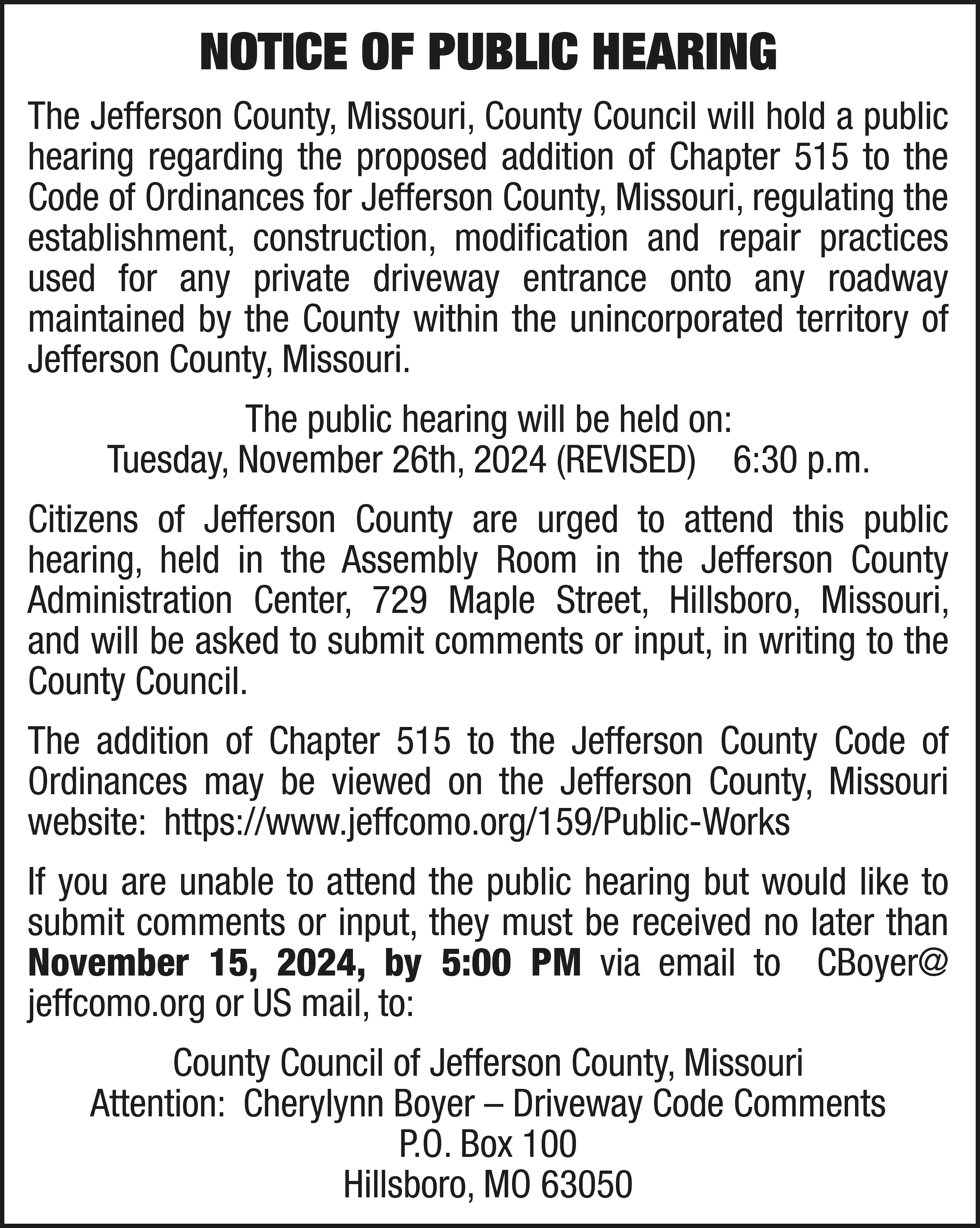 NOTICE OF PUBLIC HEARING The  NOTICE OF PUBLIC HEARING The Jefferson County, Missouri, County Council will hold a public hearing regarding the proposed addition of Chapter 515 to the Code of Ordinances for Jefferson County, Missouri, regulating the establishment, construction, modification and repair practices used for any private driveway entrance onto any roadway maintained by the County within the unincorporated territory of Jefferson County, Missouri. The public hearing will be held on: Tuesday, November 26th, 2024 (REVISED) 6:30 p.m. Citizens of Jefferson County are urged to attend this public hearing, held in the Assembly Room in the Jefferson County Administration Center, 729 Maple Street, Hillsboro, Missouri, and will be asked to submit comments or input, in writing to the County Council. The addition of Chapter 515 to the Jefferson County Code of Ordinances may be viewed on the Jefferson County, Missouri website: https://www.jeffcomo.org/159/Public-Works If you are unable to attend the public hearing but would like to submit comments or input, they must be received no later than November 15, 2024, by 5:00 PM via email to CBoyer@ jeffcomo.org or US mail, to: County Council of Jefferson County, Missouri Attention: Cherylynn Boyer – Driveway Code Comments P.O. Box 100 Hillsboro, MO 63050