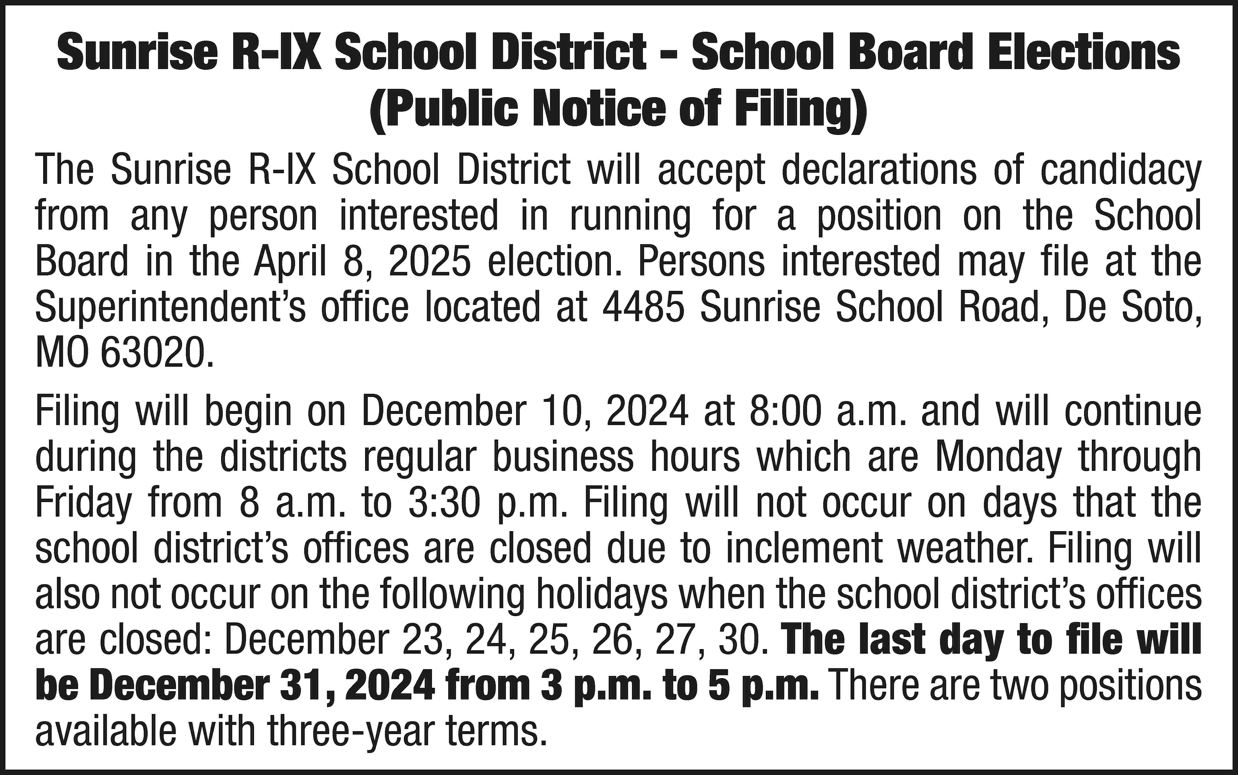 Sunrise R-IX School District -  Sunrise R-IX School District - School Board Elections (Public Notice of Filing) The Sunrise R-IX School District will accept declarations of candidacy from any person interested in running for a position on the School Board in the April 8, 2025 election. Persons interested may file at the Superintendent’s office located at 4485 Sunrise School Road, De Soto, MO 63020. Filing will begin on December 10, 2024 at 8:00 a.m. and will continue during the districts regular business hours which are Monday through Friday from 8 a.m. to 3:30 p.m. Filing will not occur on days that the school district’s offices are closed due to inclement weather. Filing will also not occur on the following holidays when the school district’s offices are closed: December 23, 24, 25, 26, 27, 30. The last day to file will be December 31, 2024 from 3 p.m. to 5 p.m. There are two positions available with three-year terms.