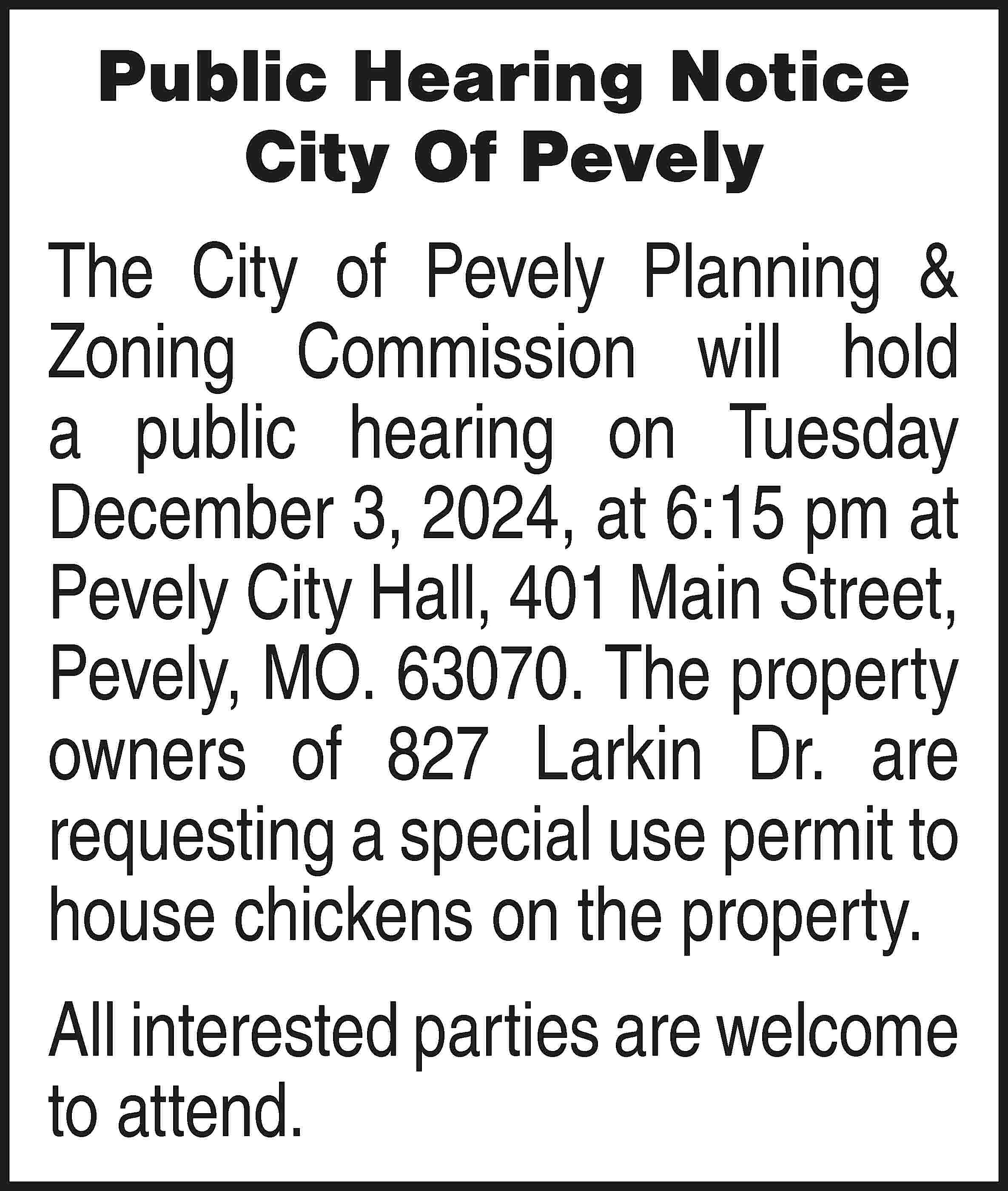 Public Hearing Notice City Of  Public Hearing Notice City Of Pevely The City of Pevely Planning & Zoning Commission will hold a public hearing on Tuesday December 3, 2024, at 6:15 pm at Pevely City Hall, 401 Main Street, Pevely, MO. 63070. The property owners of 827 Larkin Dr. are requesting a special use permit to house chickens on the property. All interested parties are welcome to attend.