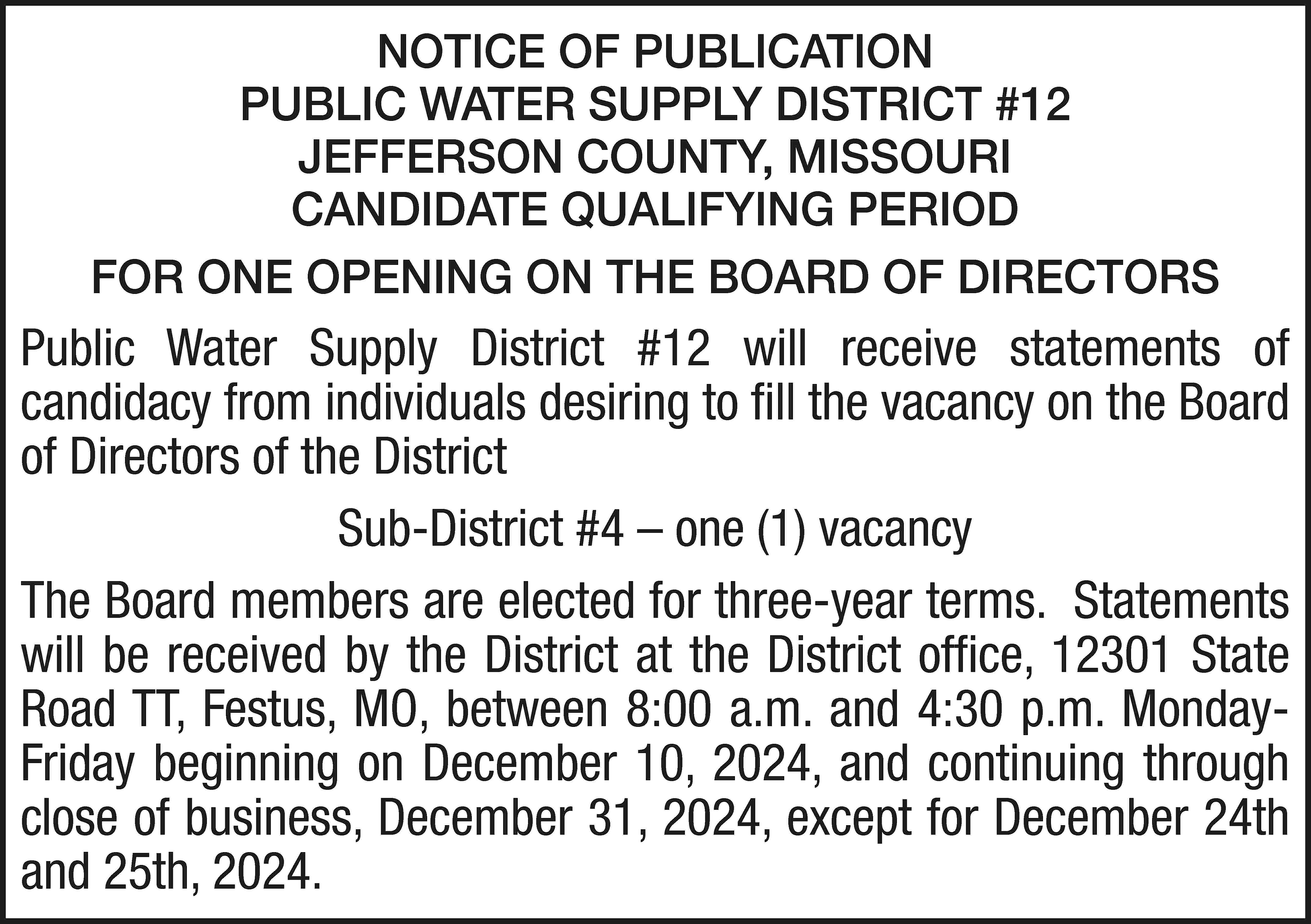 NOTICE OF PUBLICATION PUBLIC WATER  NOTICE OF PUBLICATION PUBLIC WATER SUPPLY DISTRICT #12 JEFFERSON COUNTY, MISSOURI CANDIDATE QUALIFYING PERIOD FOR ONE OPENING ON THE BOARD OF DIRECTORS Public Water Supply District #12 will receive statements of candidacy from individuals desiring to fill the vacancy on the Board of Directors of the District Sub-District #4 – one (1) vacancy The Board members are elected for three-year terms. Statements will be received by the District at the District office, 12301 State Road TT, Festus, MO, between 8:00 a.m. and 4:30 p.m. MondayFriday beginning on December 10, 2024, and continuing through close of business, December 31, 2024, except for December 24th and 25th, 2024.