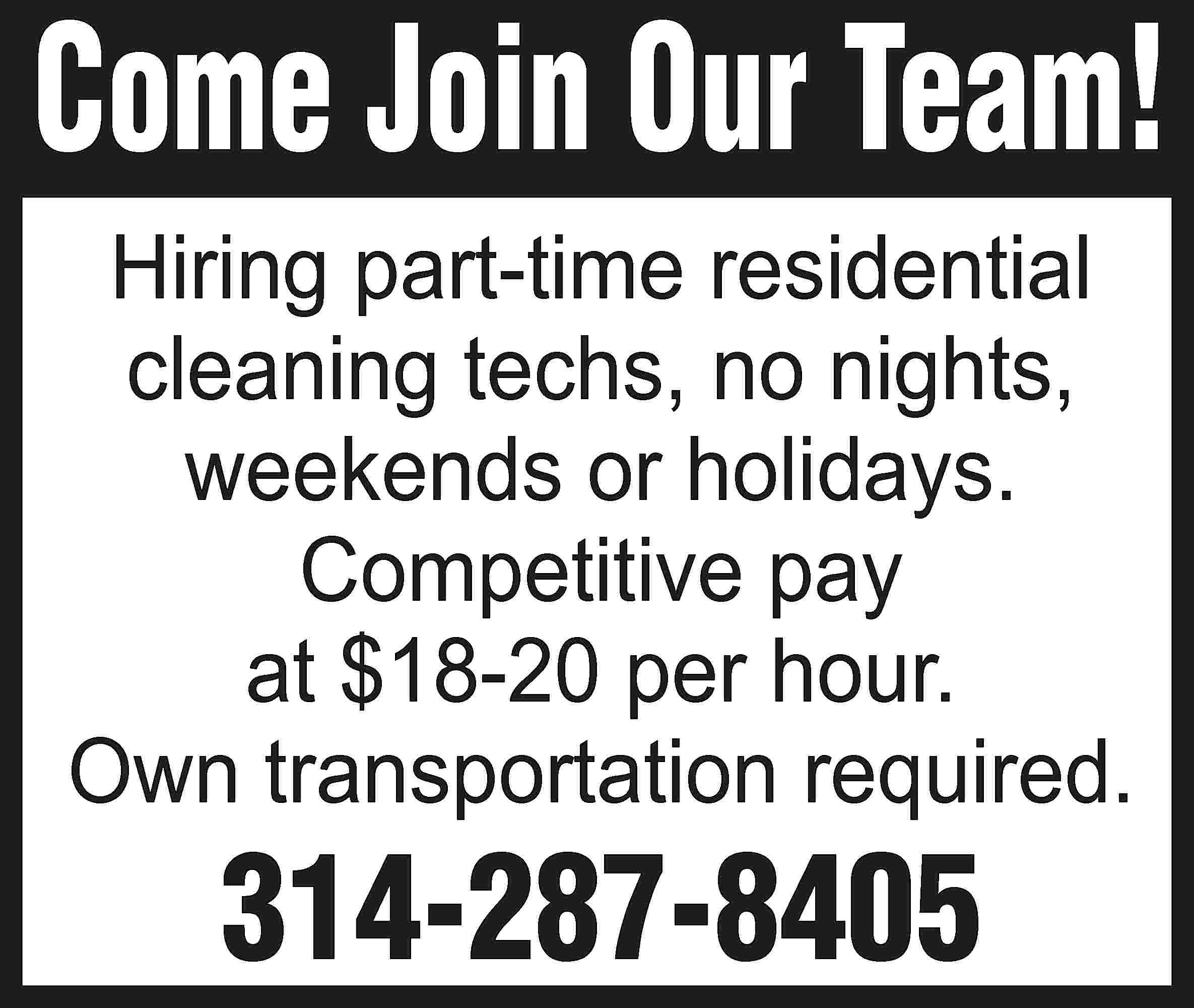 Come Join Our Team! Hiring  Come Join Our Team! Hiring part-time residential cleaning techs, no nights, weekends or holidays. Competitive pay at $18-20 per hour. Own transportation required. 314-287-8405