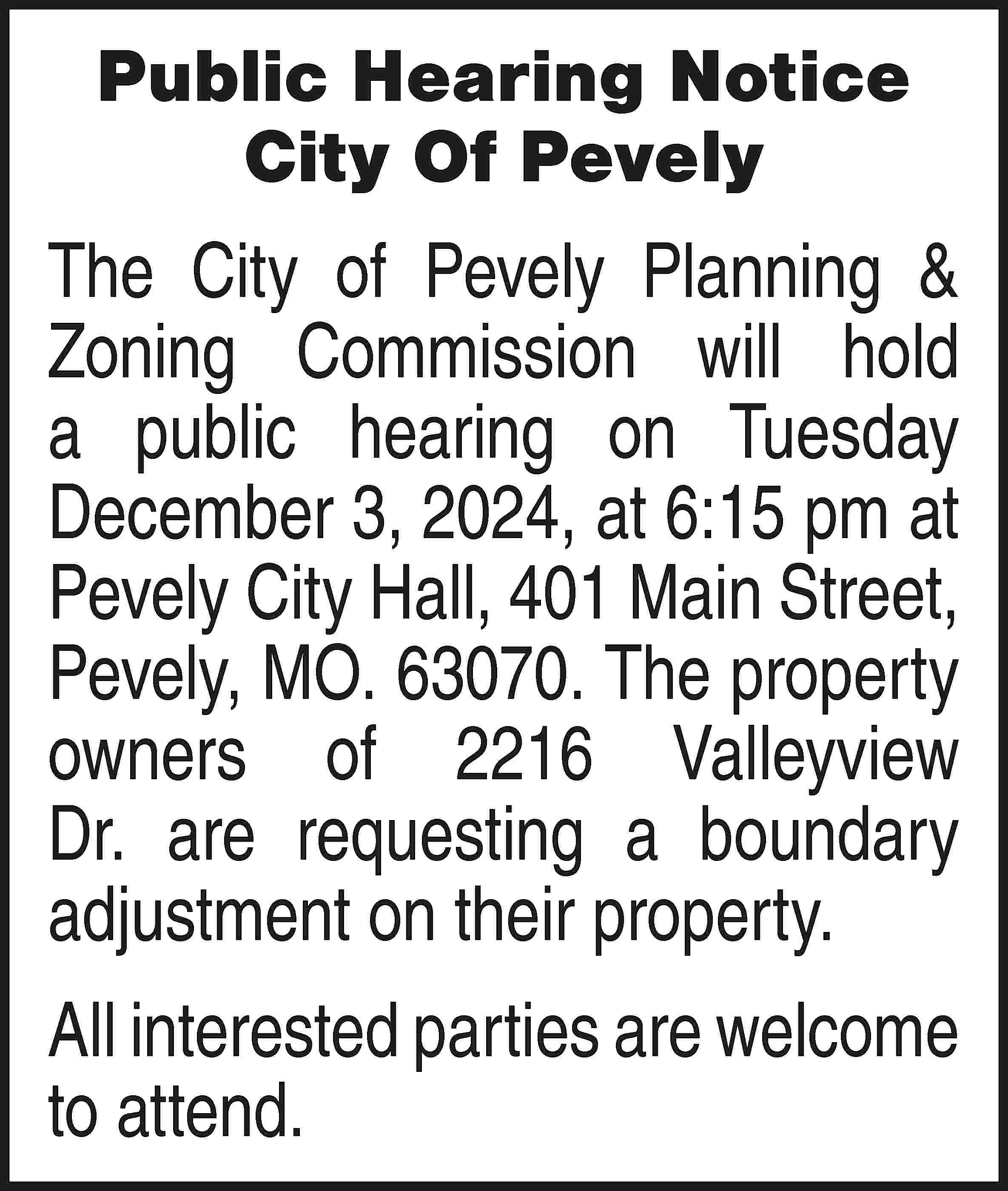 Public Hearing Notice City Of  Public Hearing Notice City Of Pevely The City of Pevely Planning & Zoning Commission will hold a public hearing on Tuesday December 3, 2024, at 6:15 pm at Pevely City Hall, 401 Main Street, Pevely, MO. 63070. The property owners of 2216 Valleyview Dr. are requesting a boundary adjustment on their property. All interested parties are welcome to attend.