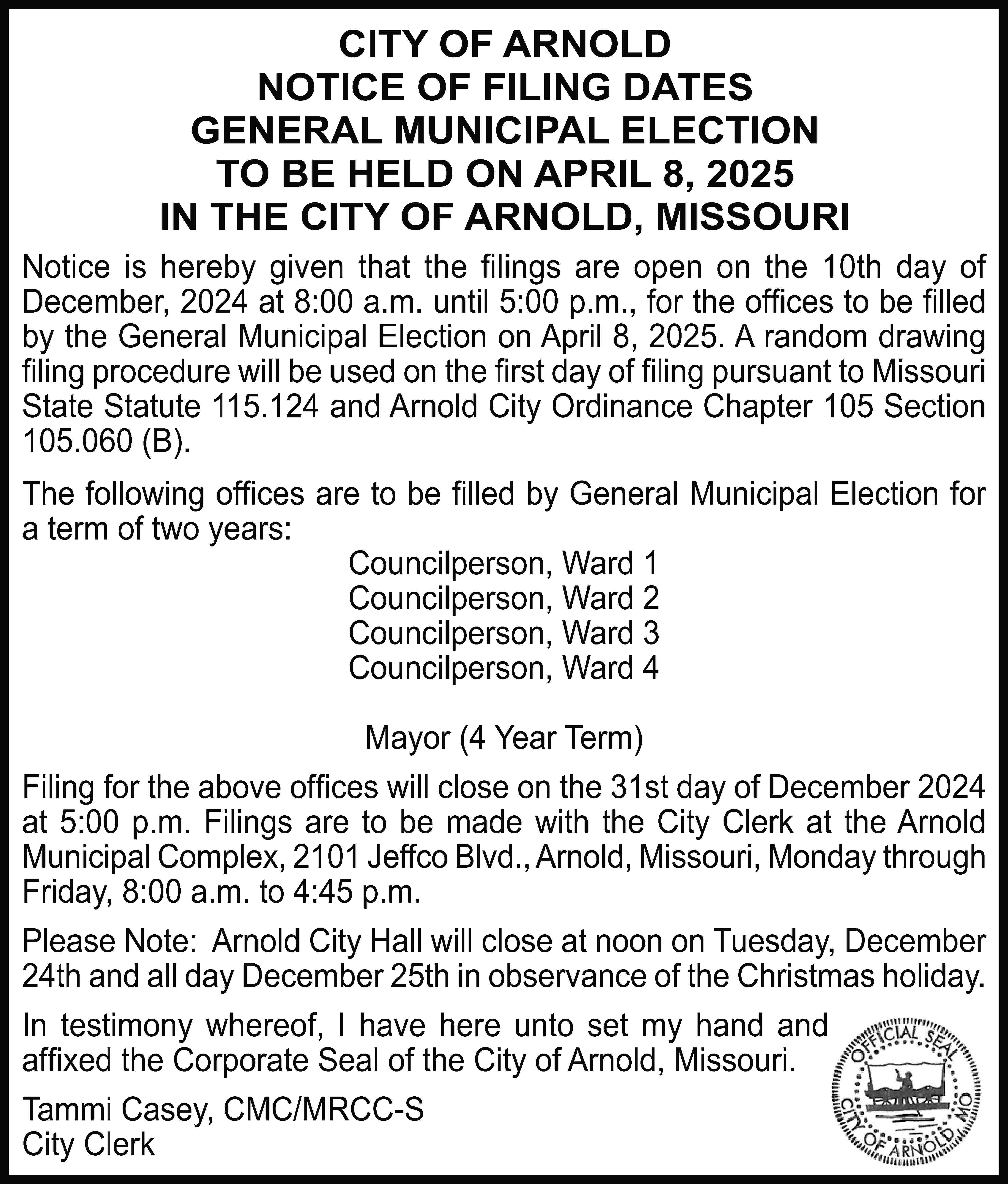 CITY OF ARNOLD NOTICE OF  CITY OF ARNOLD NOTICE OF FILING DATES GENERAL MUNICIPAL ELECTION TO BE HELD ON APRIL 8, 2025 IN THE CITY OF ARNOLD, MISSOURI Notice is hereby given that the ﬁlings are open on the 10th day of December, 2024 at 8:00 a.m. until 5:00 p.m., for the ofﬁces to be ﬁlled by the General Municipal Election on April 8, 2025. A random drawing ﬁling procedure will be used on the ﬁrst day of ﬁling pursuant to Missouri State Statute 115.124 and Arnold City Ordinance Chapter 105 Section 105.060 (B). The following ofﬁces are to be ﬁlled by General Municipal Election for a term of two years: Councilperson, Ward 1 Councilperson, Ward 2 Councilperson, Ward 3 Councilperson, Ward 4 Mayor (4 Year Term) Filing for the above ofﬁces will close on the 31st day of December 2024 at 5:00 p.m. Filings are to be made with the City Clerk at the Arnold Municipal Complex, 2101 Jeffco Blvd., Arnold, Missouri, Monday through Friday, 8:00 a.m. to 4:45 p.m. Please Note: Arnold City Hall will close at noon on Tuesday, December 24th and all day December 25th in observance of the Christmas holiday. In testimony whereof, I have here unto set my hand and afﬁxed the Corporate Seal of the City of Arnold, Missouri. Tammi Casey, CMC/MRCC-S City Clerk