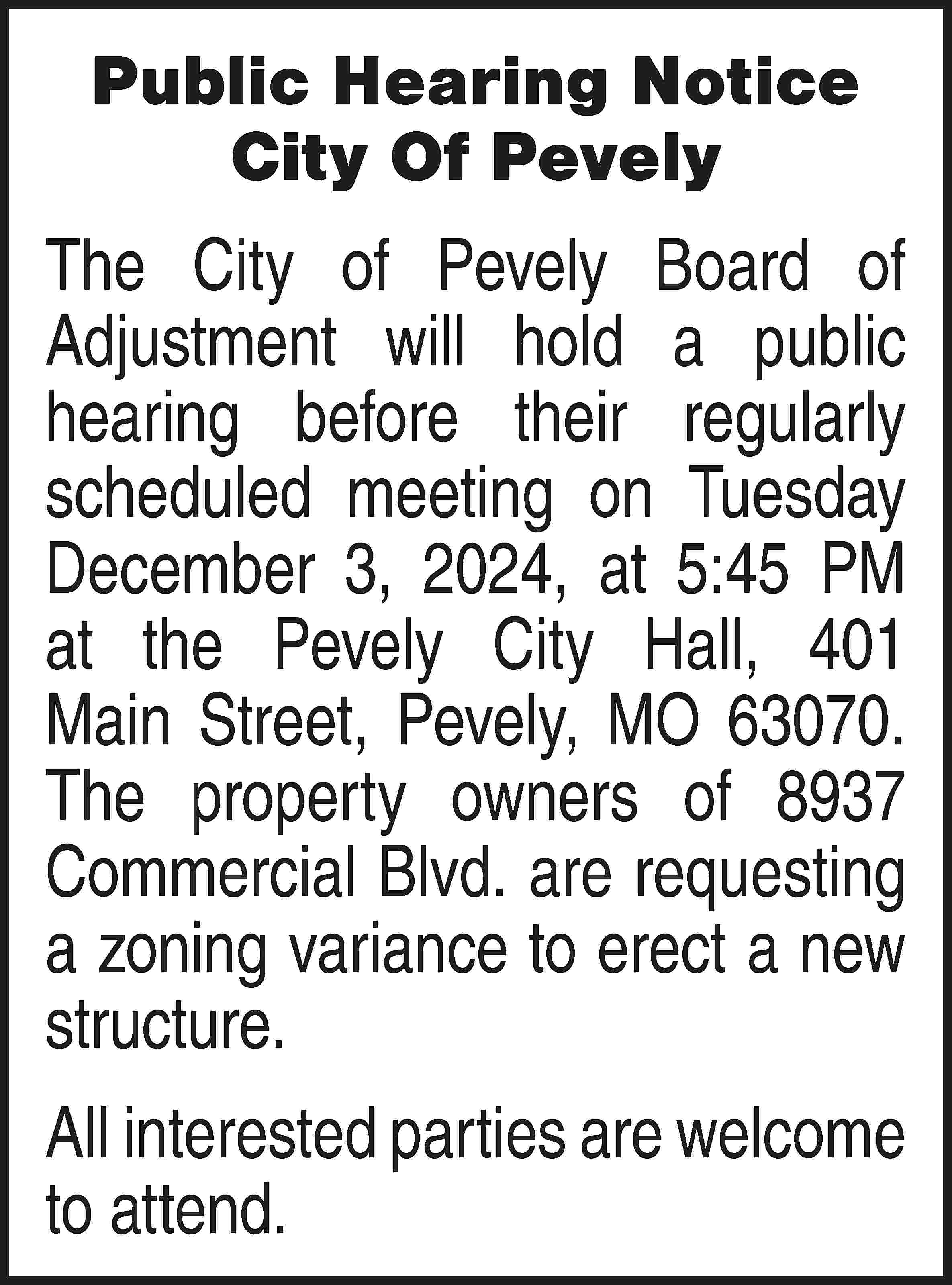 Public Hearing Notice City Of  Public Hearing Notice City Of Pevely The City of Pevely Board of Adjustment will hold a public hearing before their regularly scheduled meeting on Tuesday December 3, 2024, at 5:45 PM at the Pevely City Hall, 401 Main Street, Pevely, MO 63070. The property owners of 8937 Commercial Blvd. are requesting a zoning variance to erect a new structure. All interested parties are welcome to attend.