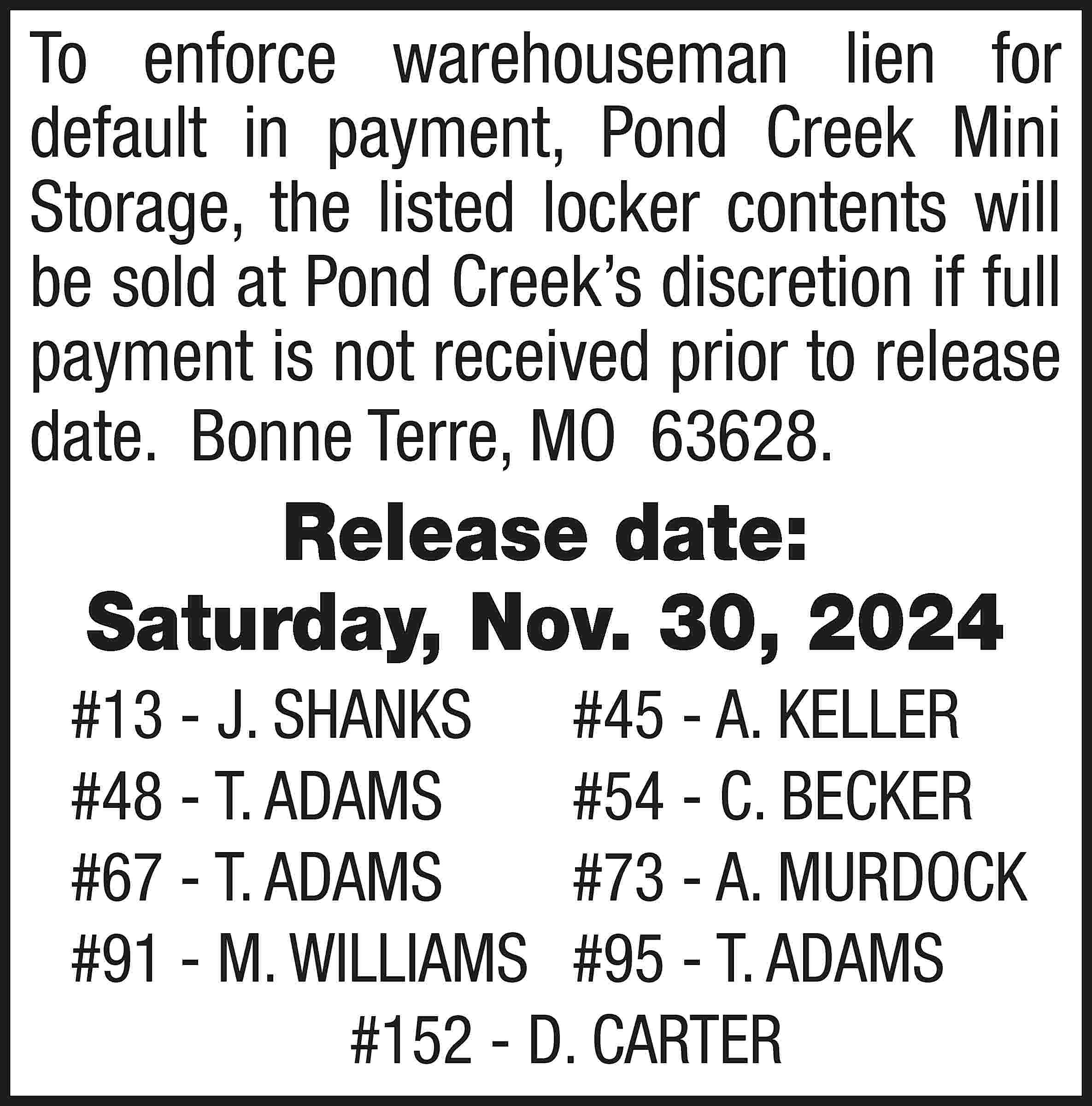 To enforce warehouseman lien for  To enforce warehouseman lien for default in payment, Pond Creek Mini Storage, the listed locker contents will be sold at Pond Creek’s discretion if full payment is not received prior to release date. Bonne Terre, MO 63628. Release date: Saturday, Nov. 30, 2024 #13 - J. SHANKS	 #45 - A. KELLER #48 - T. ADAMS	 #54 - C. BECKER #67 - T. ADAMS	 #73 - A. MURDOCK #91 - M. WILLIAMS	 #95 - T. ADAMS #152 - D. CARTER