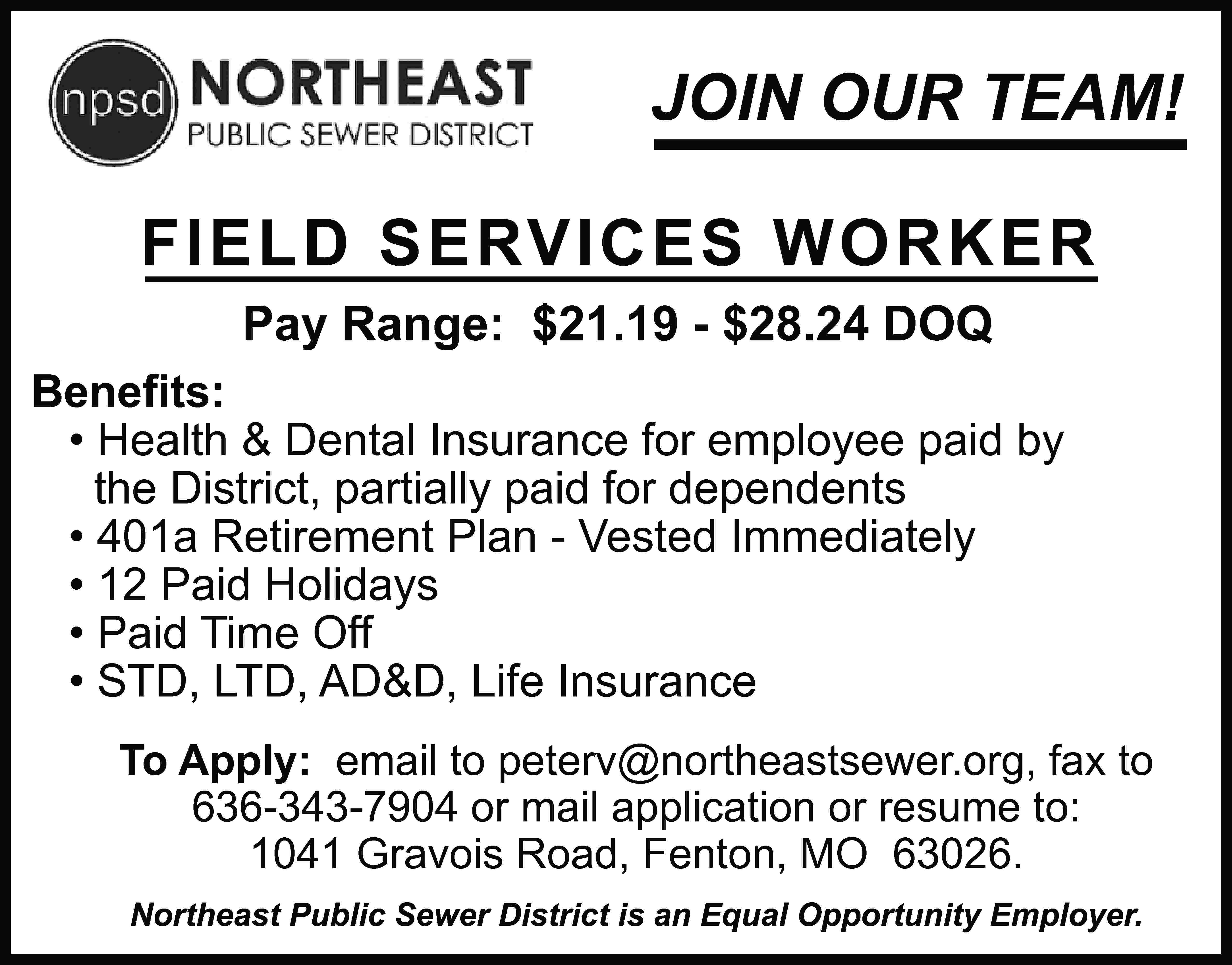 JOIN OUR TEAM! FIELD SERVICES  JOIN OUR TEAM! FIELD SERVICES WORKER Pay Range: $21.19 - $28.24 DOQ Beneﬁts: • Health & Dental Insurance for employee paid by the District, partially paid for dependents • 401a Retirement Plan - Vested Immediately • 12 Paid Holidays • Paid Time Off • STD, LTD, AD&D, Life Insurance To Apply: email to peterv@northeastsewer.org, fax to 636-343-7904 or mail application or resume to: 1041 Gravois Road, Fenton, MO 63026. Northeast Public Sewer District is an Equal Opportunity Employer.