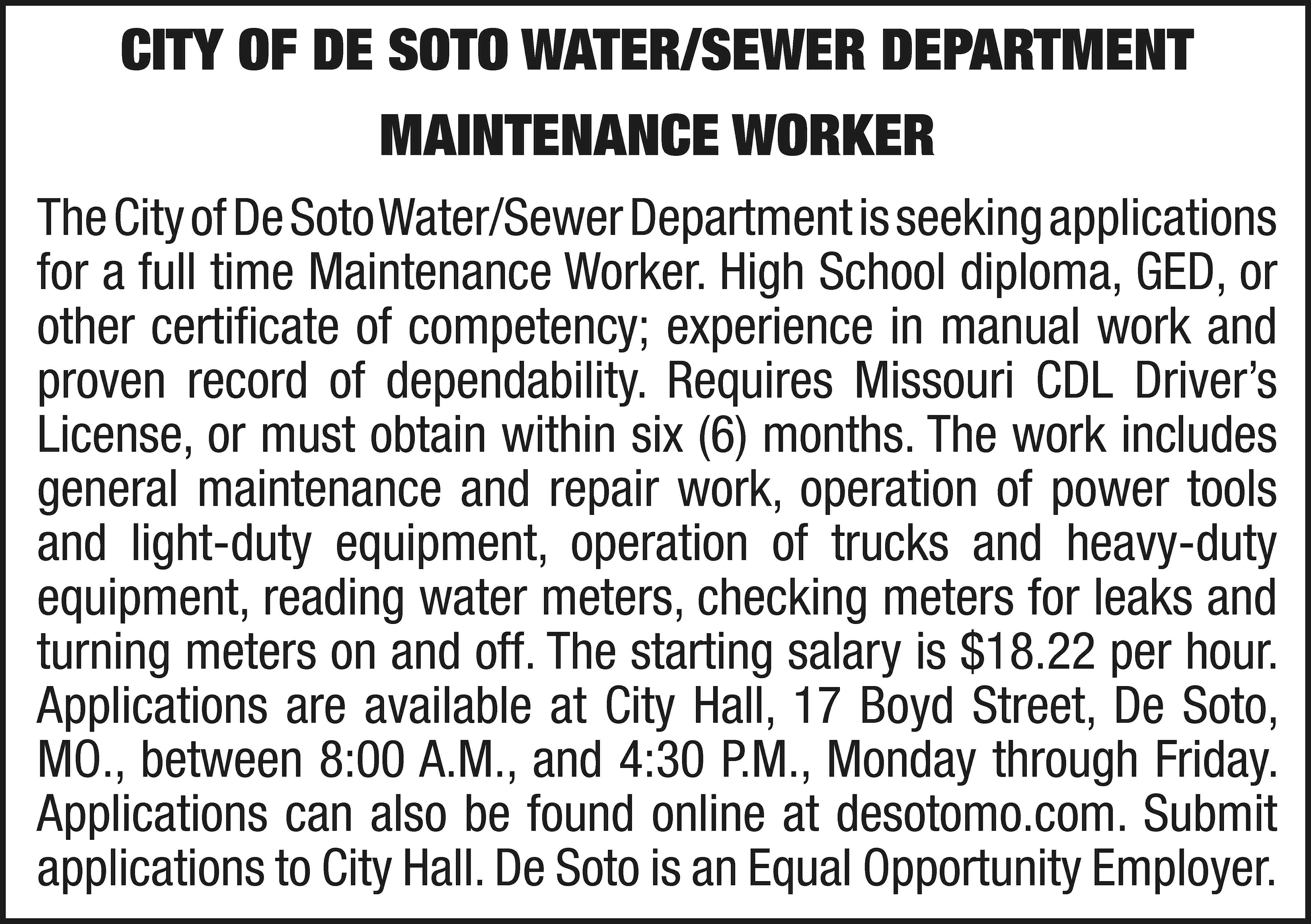 CITY OF DE SOTO WATER/SEWER  CITY OF DE SOTO WATER/SEWER DEPARTMENT MAINTENANCE WORKER The City of De Soto Water/Sewer Department is seeking applications for a full time Maintenance Worker. High School diploma, GED, or other certificate of competency; experience in manual work and proven record of dependability. Requires Missouri CDL Driver’s License, or must obtain within six (6) months. The work includes general maintenance and repair work, operation of power tools and light-duty equipment, operation of trucks and heavy-duty equipment, reading water meters, checking meters for leaks and turning meters on and off. The starting salary is $18.22 per hour. Applications are available at City Hall, 17 Boyd Street, De Soto, MO., between 8:00 A.M., and 4:30 P.M., Monday through Friday. Applications can also be found online at desotomo.com. Submit applications to City Hall. De Soto is an Equal Opportunity Employer.