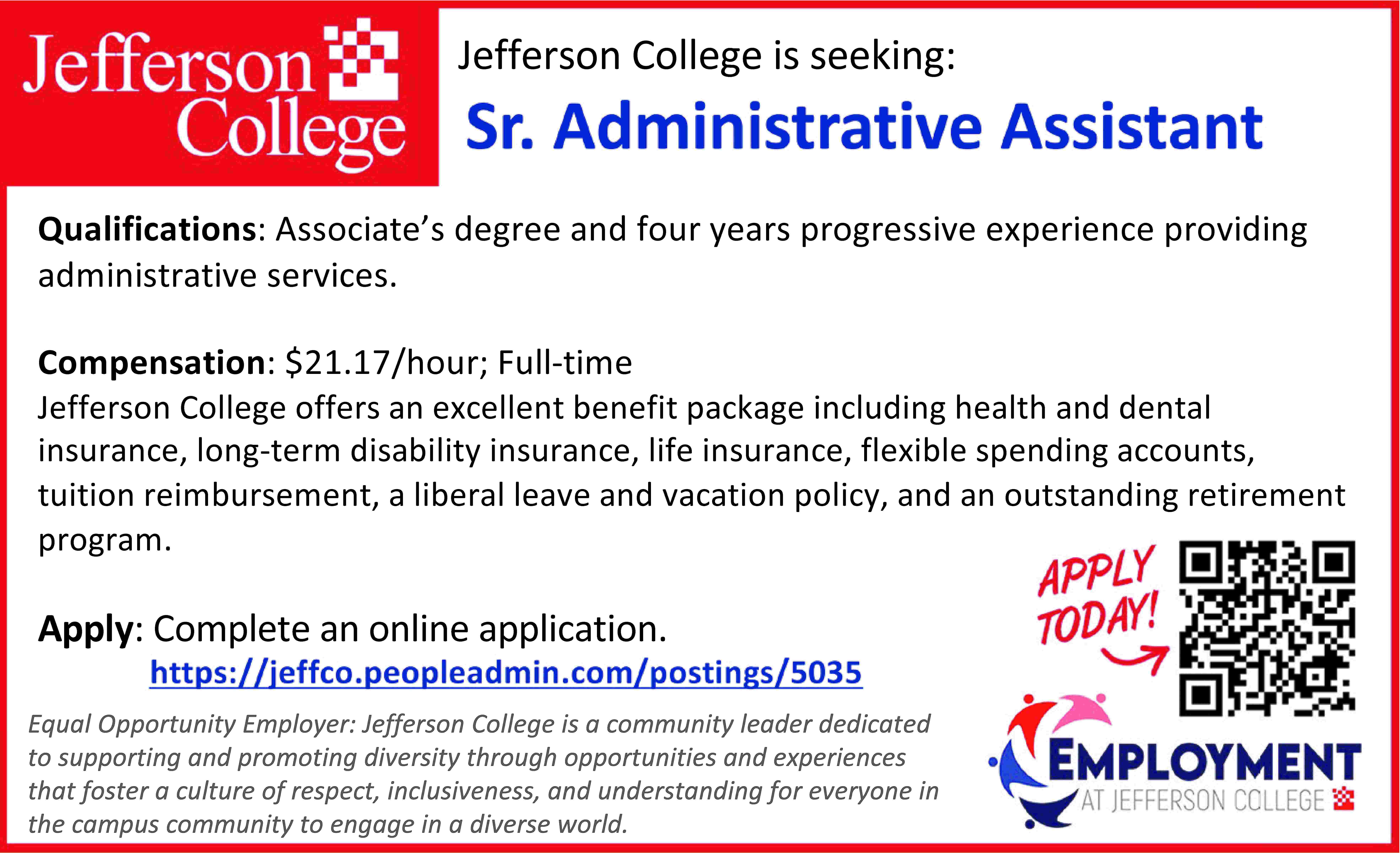 Jefferson College is seeking: Qualifications:  Jefferson College is seeking: Qualifications: Associate’s degree and four years progressive experience providing administrative services. Compensation: $21.17/hour; Full-time Jefferson College offers an excellent benefit package including health and dental insurance, long-term disability insurance, life insurance, flexible spending accounts, tuition reimbursement, a liberal leave and vacation policy, and an outstanding retirement program. Apply: Complete an online application. Equal Opportunity Employer: Jefferson College is a community leader dedicated to supporting and promoting diversity through opportunities and experiences that foster a culture of respect, inclusiveness, and understanding for everyone in the campus community to engage in a diverse world.