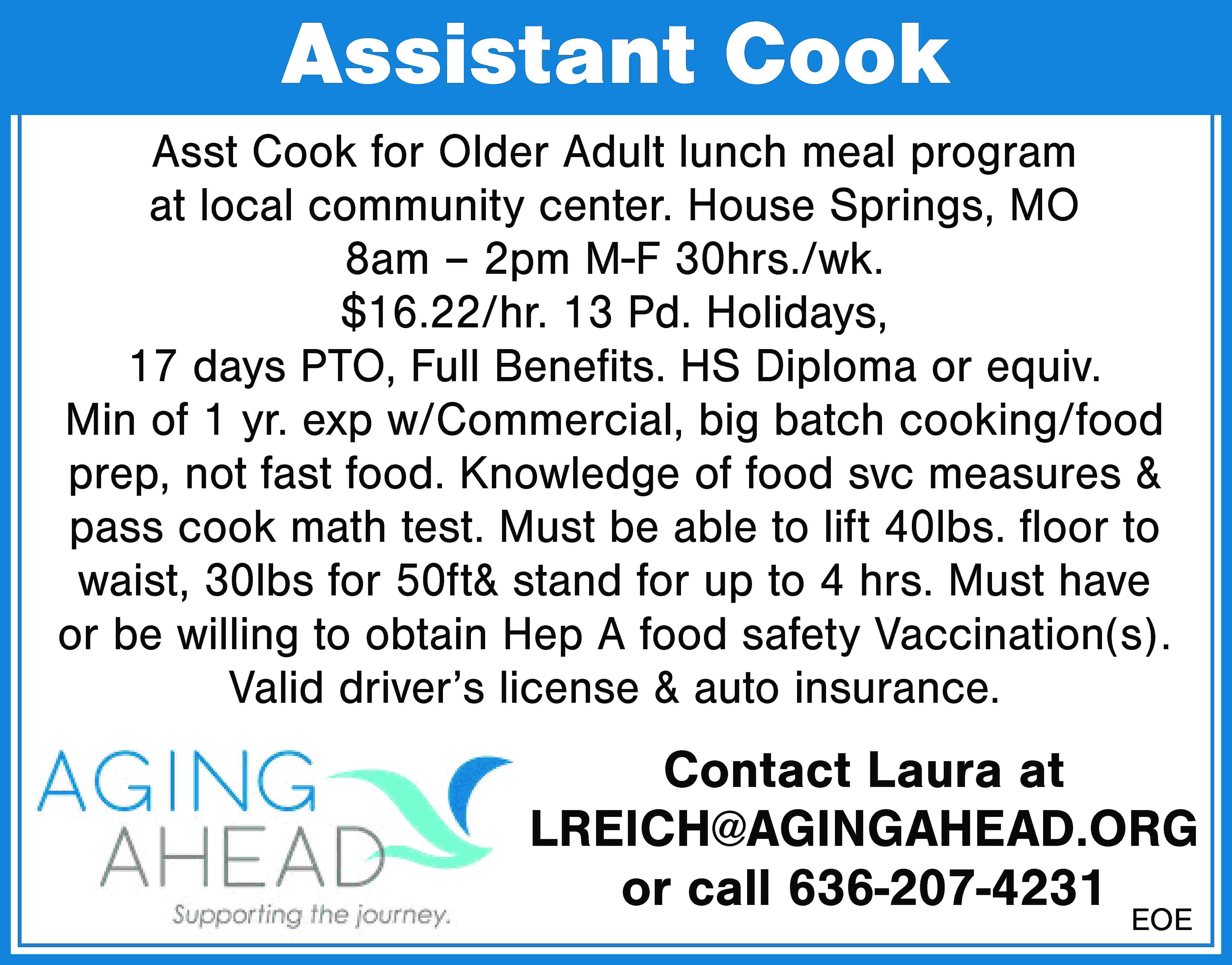 Assistant Cook Asst Cook for  Assistant Cook Asst Cook for Older Adult lunch meal program at local community center. House Springs, MO 8am – 2pm M-F 30hrs./wk. $16.22/hr. 13 Pd. Holidays, 17 days PTO, Full Benefits. HS Diploma or equiv. Min of 1 yr. exp w/Commercial, big batch cooking/food prep, not fast food. Knowledge of food svc measures & pass cook math test. Must be able to lift 40lbs. floor to waist, 30lbs for 50ft& stand for up to 4 hrs. Must have or be willing to obtain Hep A food safety Vaccination(s). Valid driver’s license & auto insurance. Contact Laura at LREICH@AGINGAHEAD.ORG or call 636-207-4231 EOE