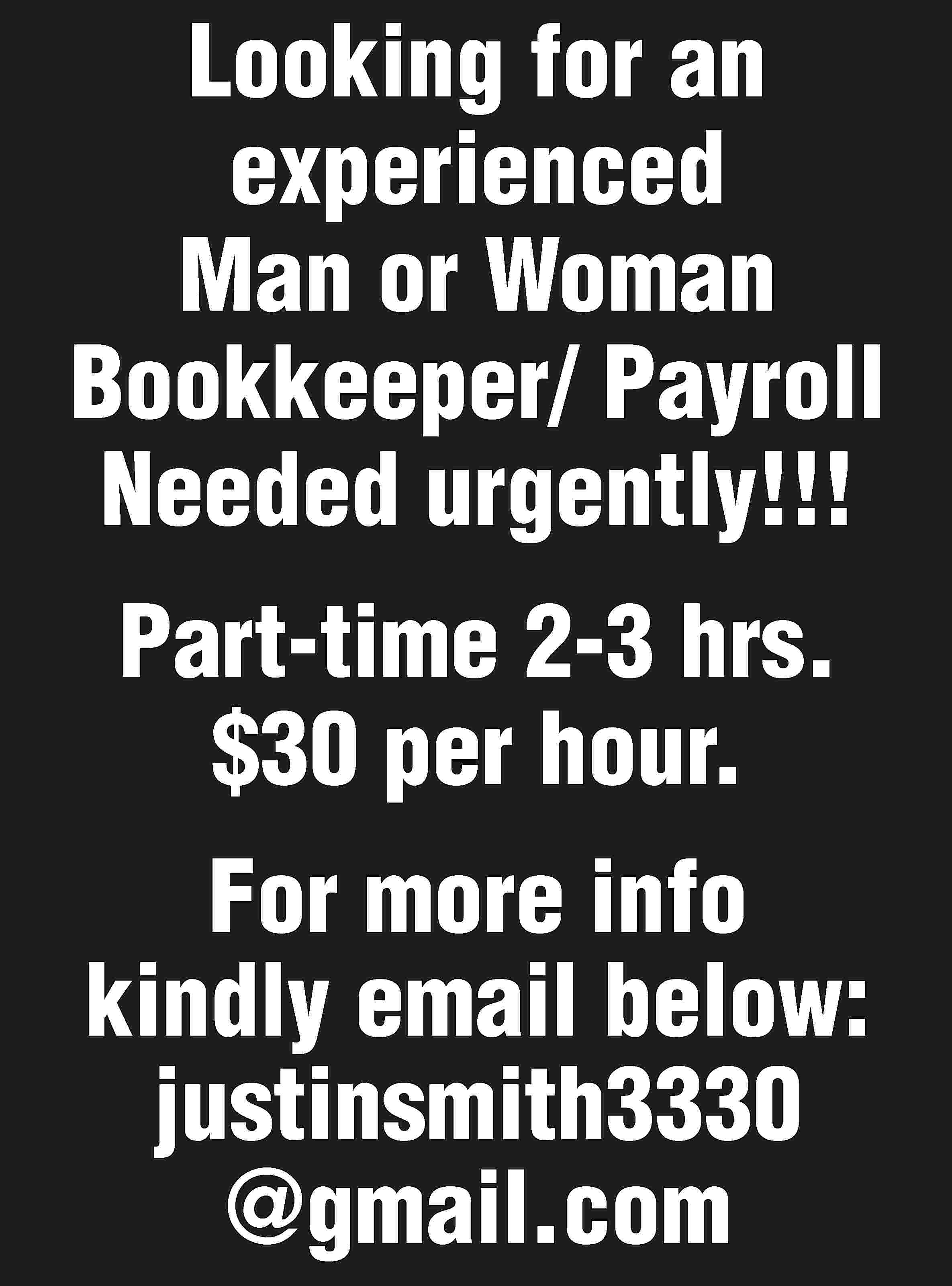 Looking for an experienced Man  Looking for an experienced Man or Woman Bookkeeper/ Payroll Needed urgently!!! Part-time 2-3 hrs. $30 per hour. For more info kindly email below: justinsmith3330 @gmail.com