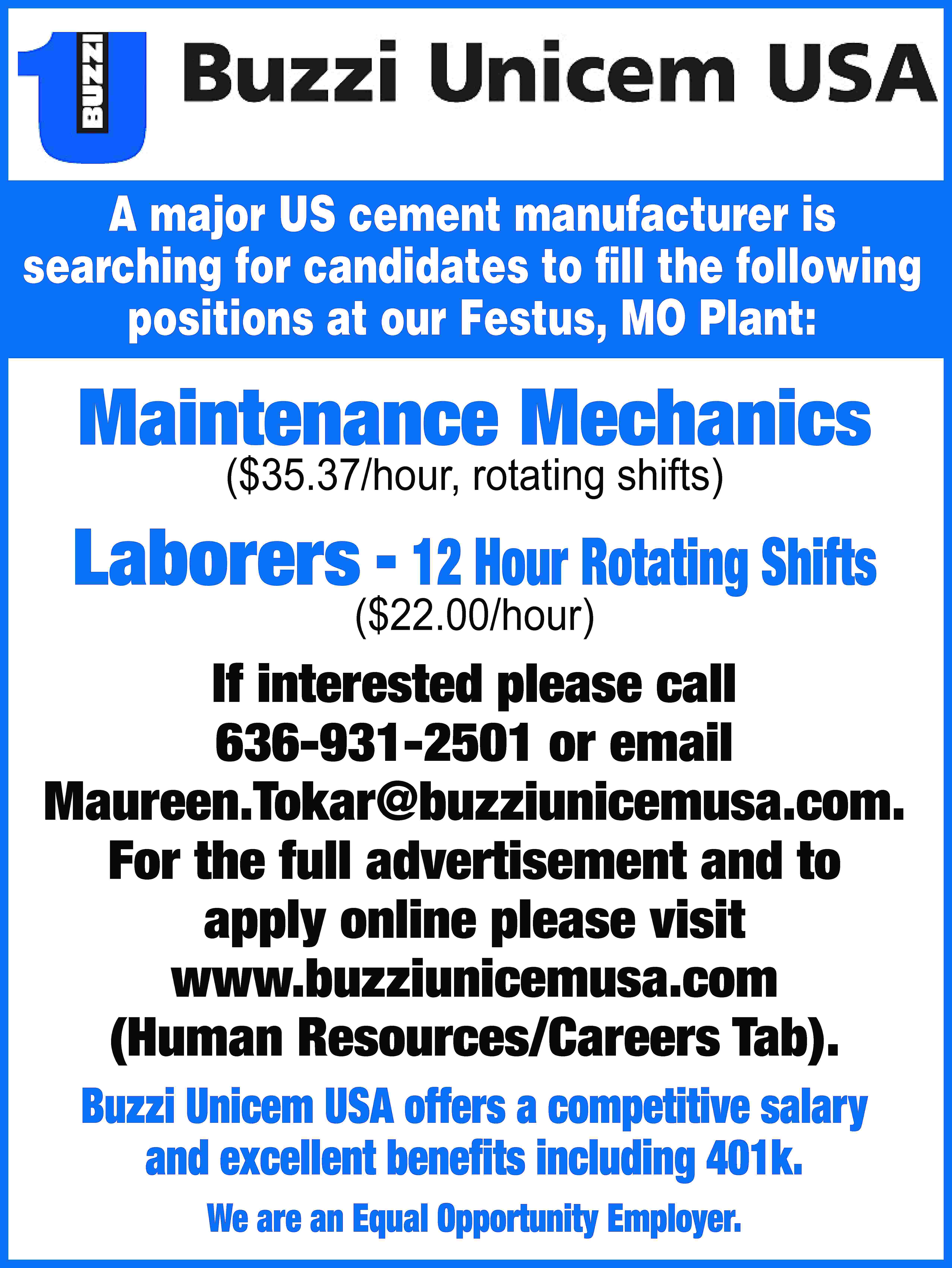 A major US cement manufacturer  A major US cement manufacturer is searching for candidates to fill the following positions at our Festus, MO Plant: Maintenance Mechanics ($35.37/hour, rotating shifts) Laborers - 12 Hour Rotating Shifts ($22.00/hour) If interested please call 636-931-2501 or email Maureen.Tokar@buzziunicemusa.com. For the full advertisement and to apply online please visit www.buzziunicemusa.com (Human Resources/Careers Tab). Buzzi Unicem USA offers a competitive salary and excellent benefits including 401k. We are an Equal Opportunity Employer.