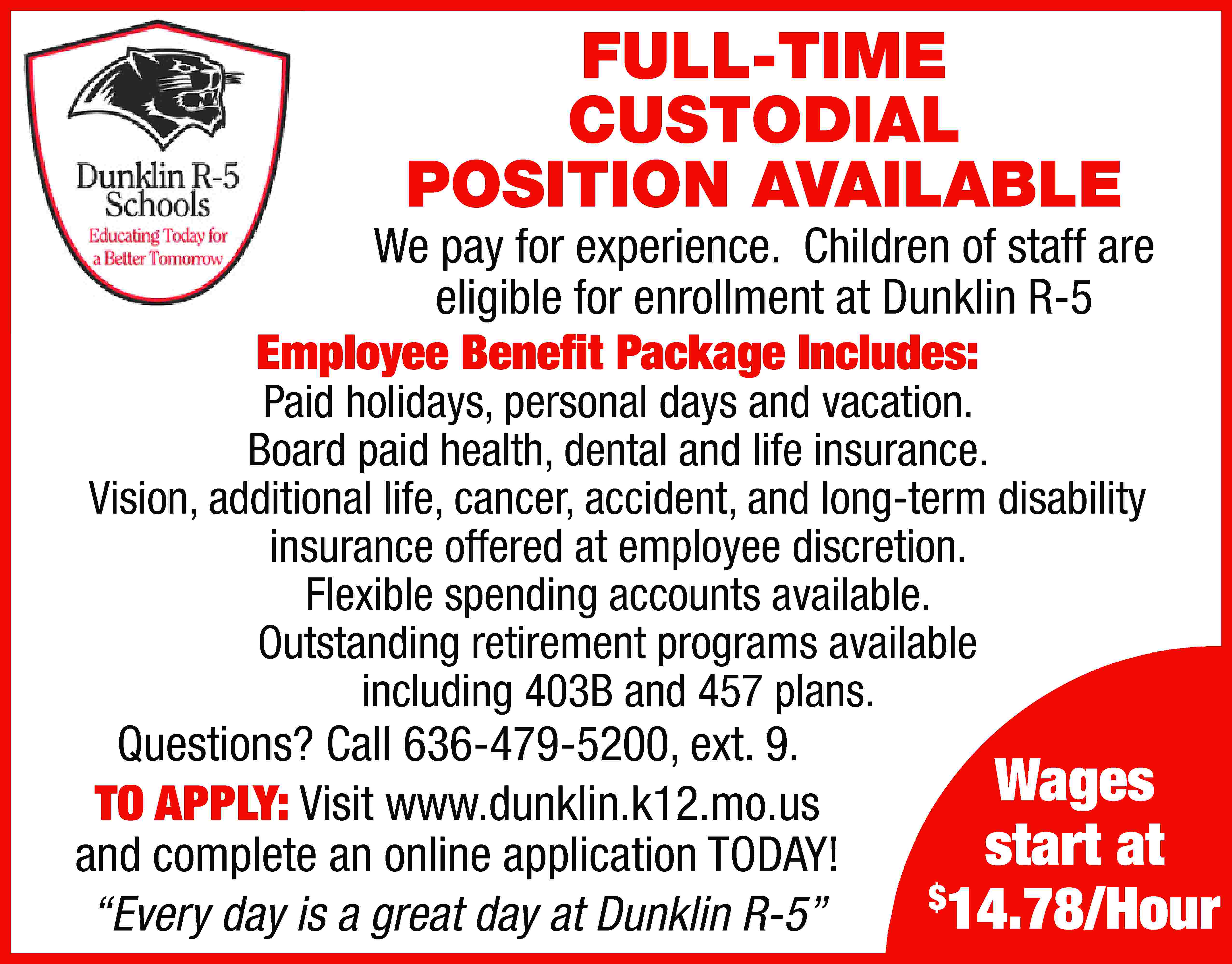 FULL-TIME CUSTODIAL POSITION AVAILABLE We  FULL-TIME CUSTODIAL POSITION AVAILABLE We pay for experience. Children of staff are eligible for enrollment at Dunklin R-5 Employee Benefit Package Includes: Paid holidays, personal days and vacation. Board paid health, dental and life insurance. Vision, additional life, cancer, accident, and long-term disability insurance offered at employee discretion. Flexible spending accounts available. Outstanding retirement programs available including 403B and 457 plans. Questions? Call 636-479-5200, ext. 9. TO APPLY: Visit www.dunklin.k12.mo.us and complete an online application TODAY! “Every day is a great day at Dunklin R-5” Wages start at $ 14.78/Hour