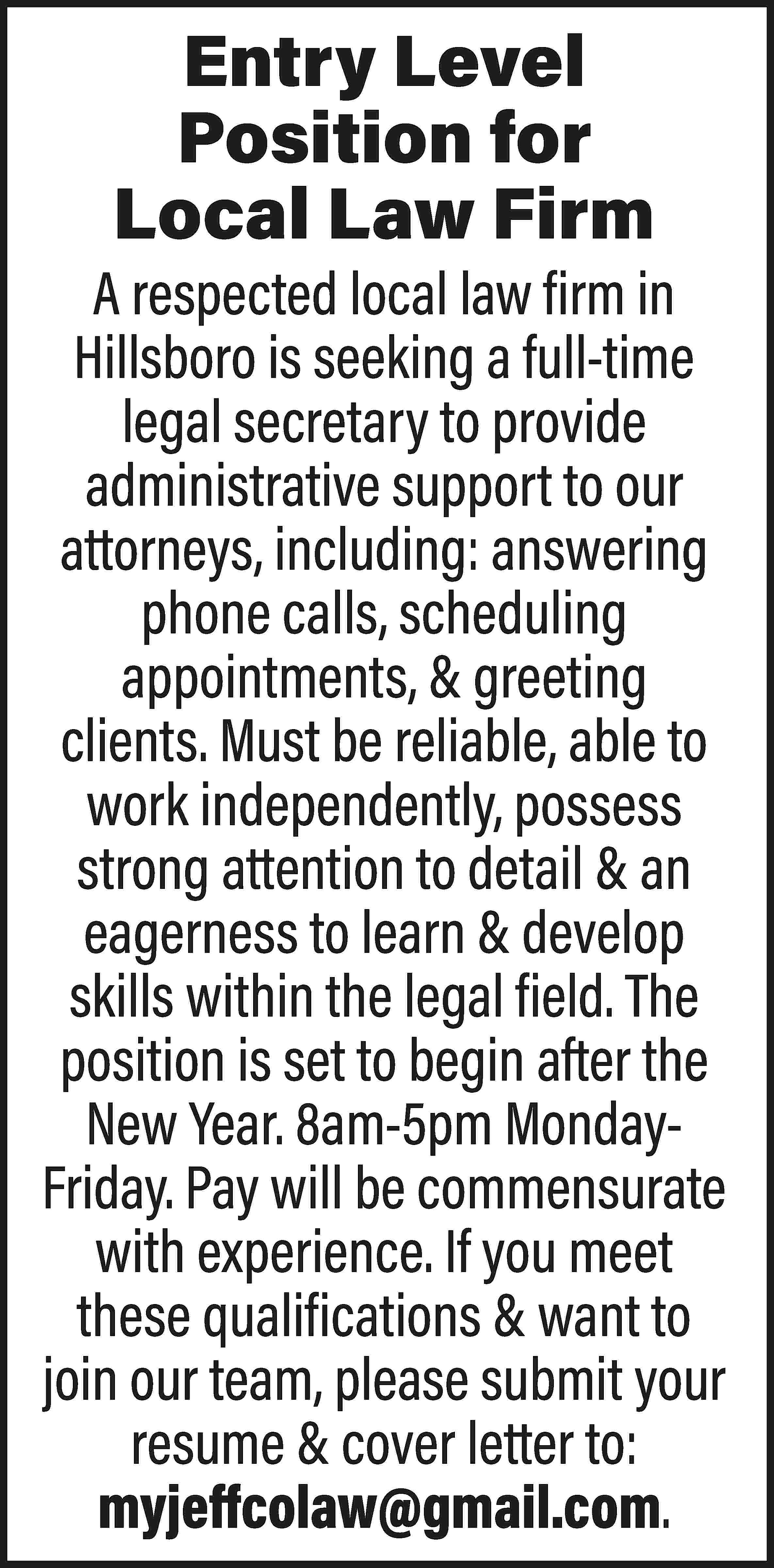 Entry Level Position for Local  Entry Level Position for Local Law Firm A respected local law firm in Hillsboro is seeking a full-time legal secretary to provide administrative support to our attorneys, including: answering phone calls, scheduling appointments, & greeting clients. Must be reliable, able to work independently, possess strong attention to detail & an eagerness to learn & develop skills within the legal field. The position is set to begin after the New Year. 8am-5pm MondayFriday. Pay will be commensurate with experience. If you meet these qualifications & want to join our team, please submit your resume & cover letter to: myjeffcolaw@gmail.com.