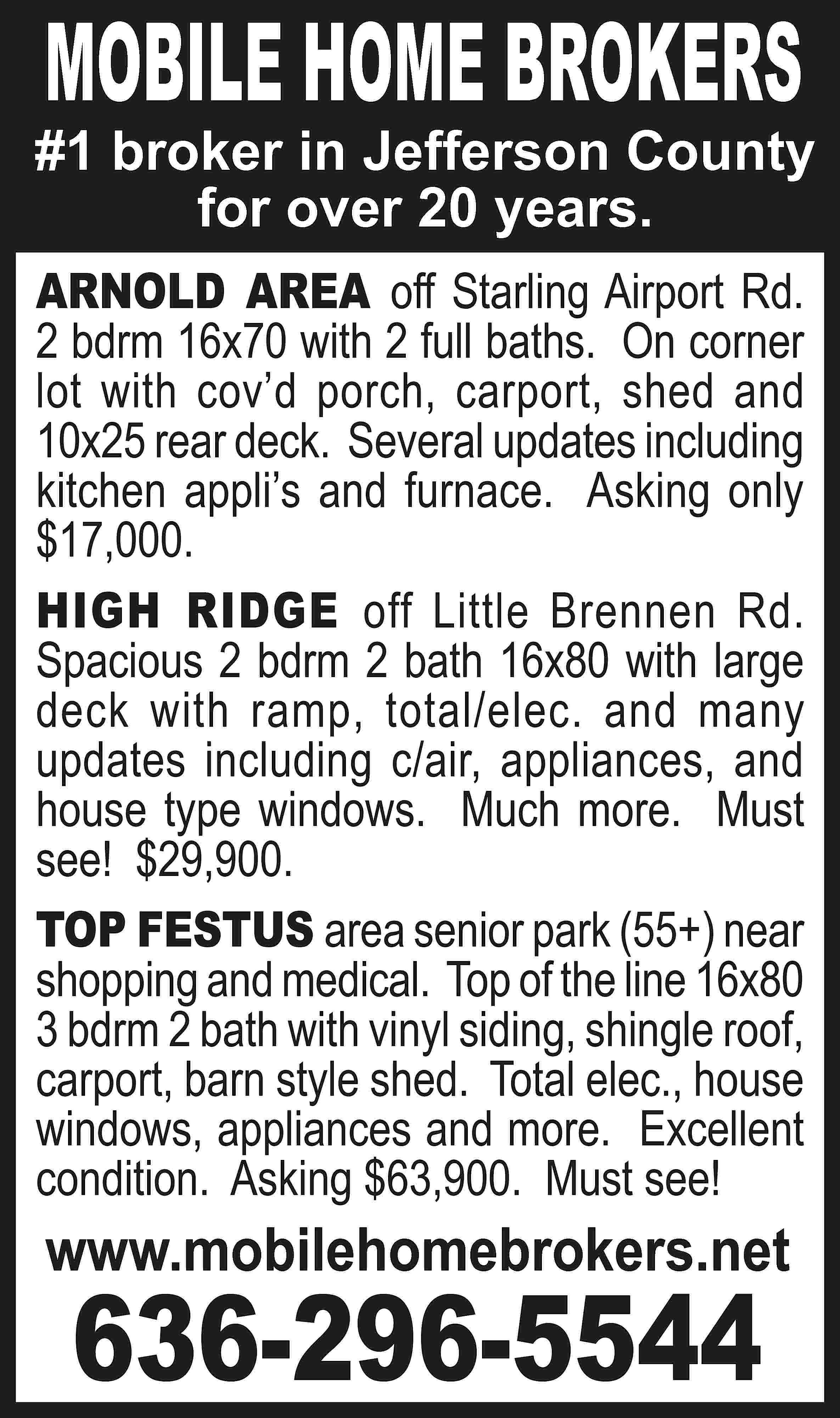 MOBILE HOME BROKERS #1 broker  MOBILE HOME BROKERS #1 broker in Jefferson County for over 20 years. ARNOLD AREA off Starling Airport Rd. 2 bdrm 16x70 with 2 full baths. On corner lot with cov’d porch, carport, shed and 10x25 rear deck. Several updates including kitchen appli’s and furnace. Asking only $17,000. HIGH RIDGE off Little Brennen Rd. Spacious 2 bdrm 2 bath 16x80 with large deck with ramp, total/elec. and many updates including c/air, appliances, and house type windows. Much more. Must see! $29,900. TOP FESTUS area senior park (55+) near shopping and medical. Top of the line 16x80 3 bdrm 2 bath with vinyl siding, shingle roof, carport, barn style shed. Total elec., house windows, appliances and more. Excellent condition. Asking $63,900. Must see! www.mobilehomebrokers.net 636-296-5544