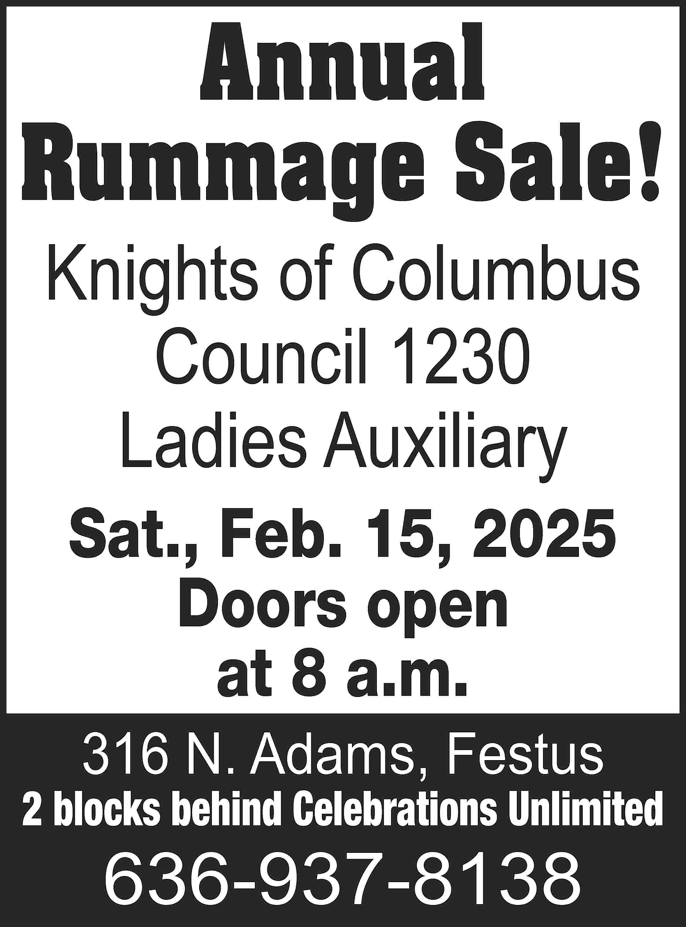 Annual Rummage Sale! Knights of  Annual Rummage Sale! Knights of Columbus Council 1230 Ladies Auxiliary Sat., Feb. 15, 2025 Doors open at 8 a.m. 316 N. Adams, Festus 2 blocks behind Celebrations Unlimited 636-937-8138