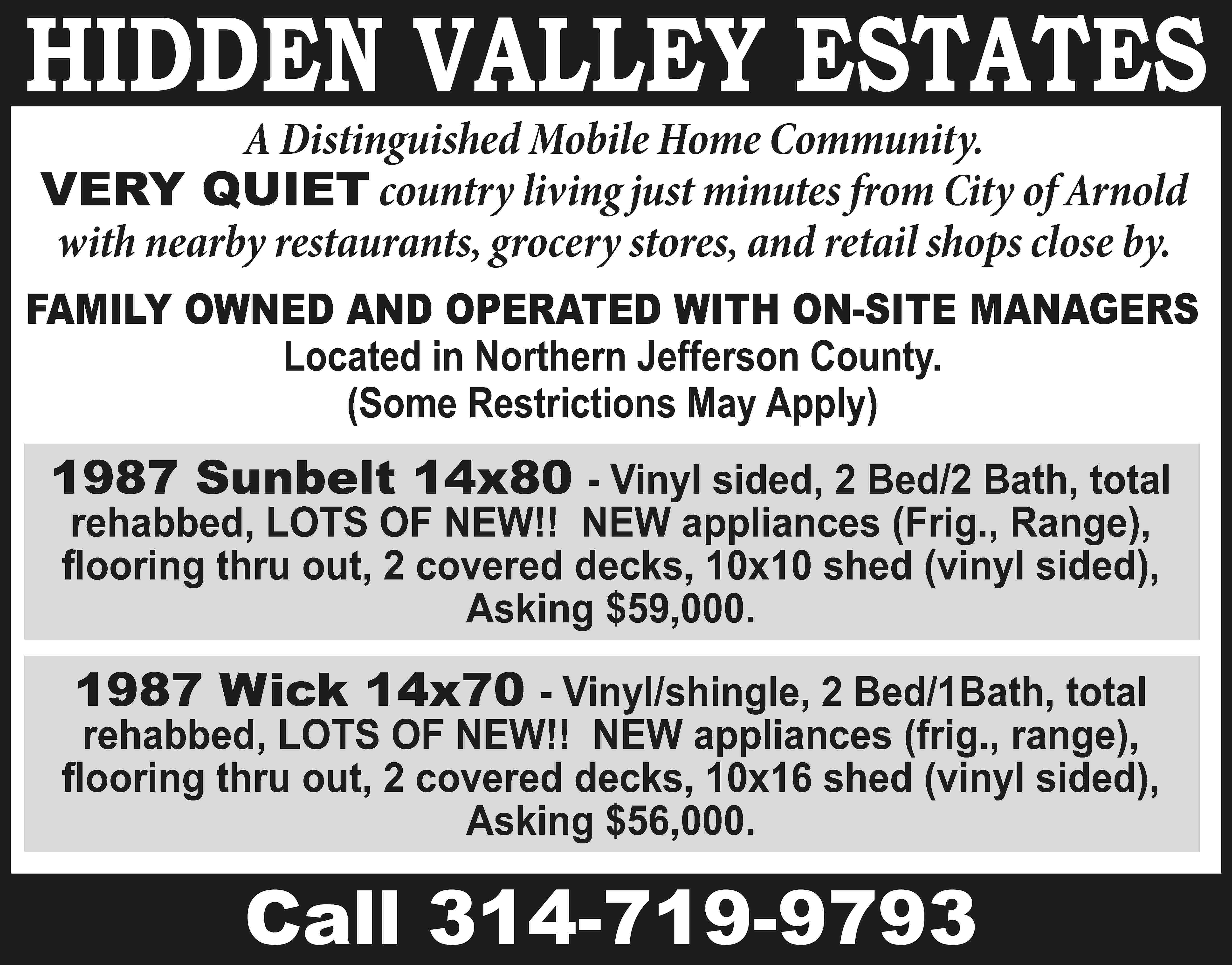 HIDDEN VALLEY ESTATES A Distinguished  HIDDEN VALLEY ESTATES A Distinguished Mobile Home Community. VERY QUIET country living just minutes from City of Arnold with nearby restaurants, grocery stores, and retail shops close by. FAMILY OWNED AND OPERATED WITH ON-SITE MANAGERS Located in Northern Jefferson County. (Some Restrictions May Apply) 1987 Sunbelt 14x80 - Vinyl sided, 2 Bed/2 Bath, total rehabbed, LOTS OF NEW!! NEW appliances (Frig., Range), flooring thru out, 2 covered decks, 10x10 shed (vinyl sided), Asking $59,000. 1987 Wick 14x70 - Vinyl/shingle, 2 Bed/1Bath, total rehabbed, LOTS OF NEW!! NEW appliances (frig., range), flooring thru out, 2 covered decks, 10x16 shed (vinyl sided), Asking $56,000. Call 314-719-9793