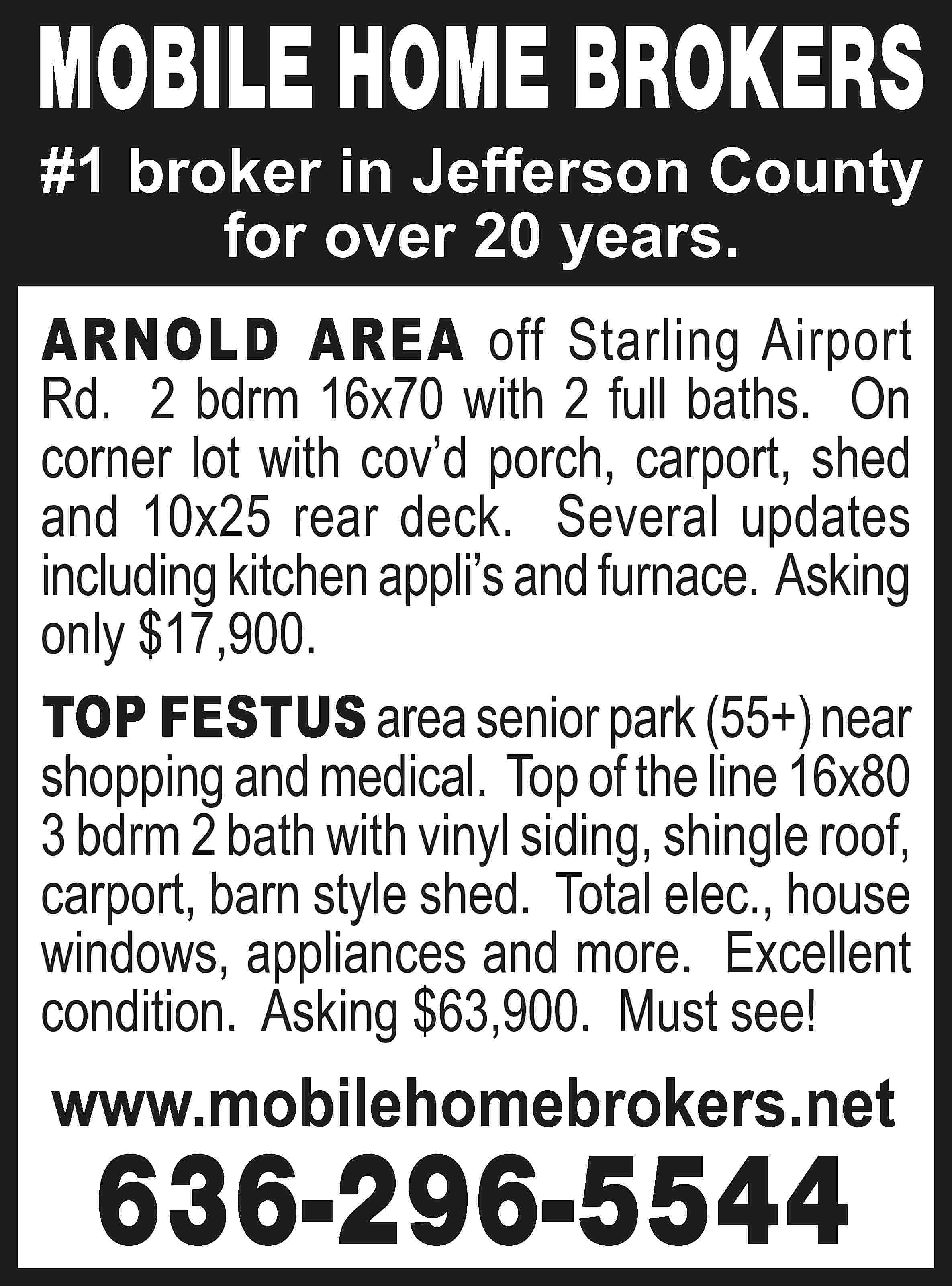 MOBILE HOME BROKERS #1 broker  MOBILE HOME BROKERS #1 broker in Jefferson County for over 20 years. ARNOLD AREA off Starling Airport Rd. 2 bdrm 16x70 with 2 full baths. On corner lot with cov’d porch, carport, shed and 10x25 rear deck. Several updates including kitchen appli’s and furnace. Asking only $17,900. TOP FESTUS area senior park (55+) near shopping and medical. Top of the line 16x80 3 bdrm 2 bath with vinyl siding, shingle roof, carport, barn style shed. Total elec., house windows, appliances and more. Excellent condition. Asking $63,900. Must see! www.mobilehomebrokers.net 636-296-5544